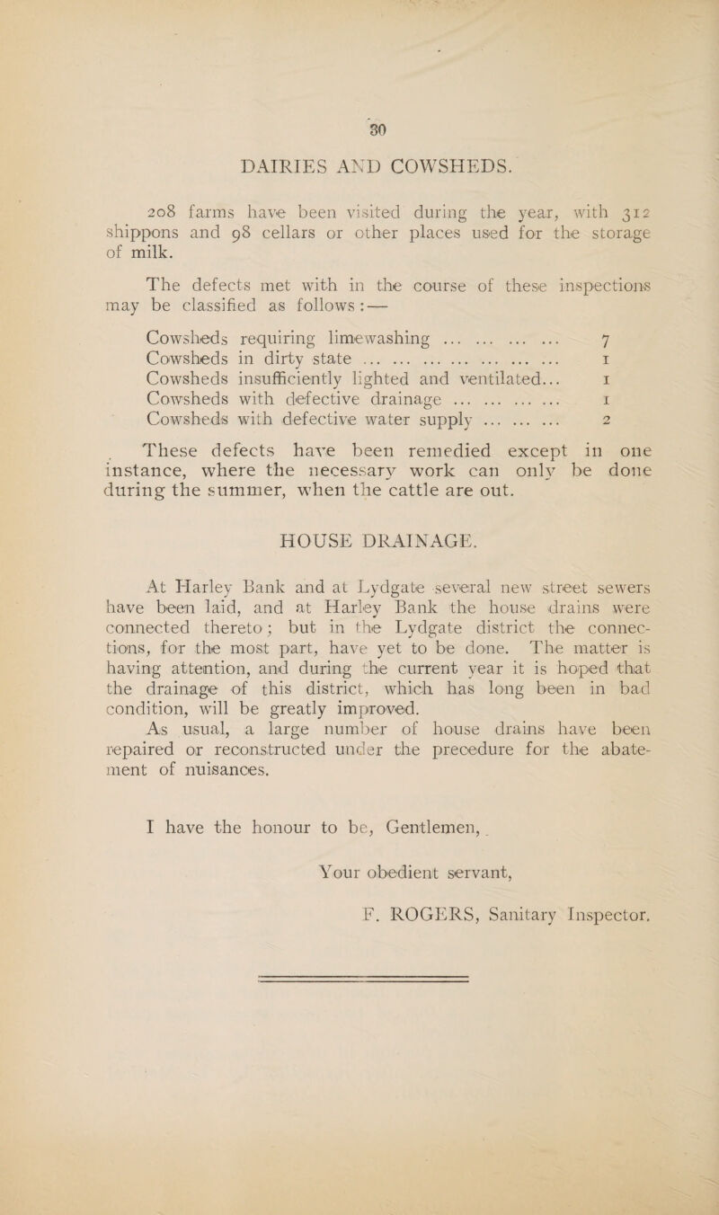 DAIRIES AND COWSHEDS. 208 farms have been visited during the year, with 312 shippons and 98 cellars or other places used for the storage of milk. The defects met with in the course of these inspections may be classified as follows: — Cowsheds requiring limewashing . 7 Cowsheds in dirty state . i Cowsheds insufficiently lighted and ventilated... i Cowsheds with defective drainage . i Cowsheds with defective water supply . 2 These defects have been remedied except in one instance, where the necessarv work can onlv be done during the summer, when the cattle are out. HOUSE DRAINAGE. At Harley Bank and at Lydgate several new street sewers have been laid, and at Harley Bank the house drains were connected thereto; but in the Lydgate district the connec¬ tions, for the most part, have yet to be done. The matter is having attention, and during the current year it is hoped that the drainage of this district, which has long been in bad condition, will be greatly improved. As usual, a large number of house drains have been repaired or reconstructed under the precedure for the abate¬ ment of nuisances. I have the honour to be. Gentlemen, Your obedient servant,