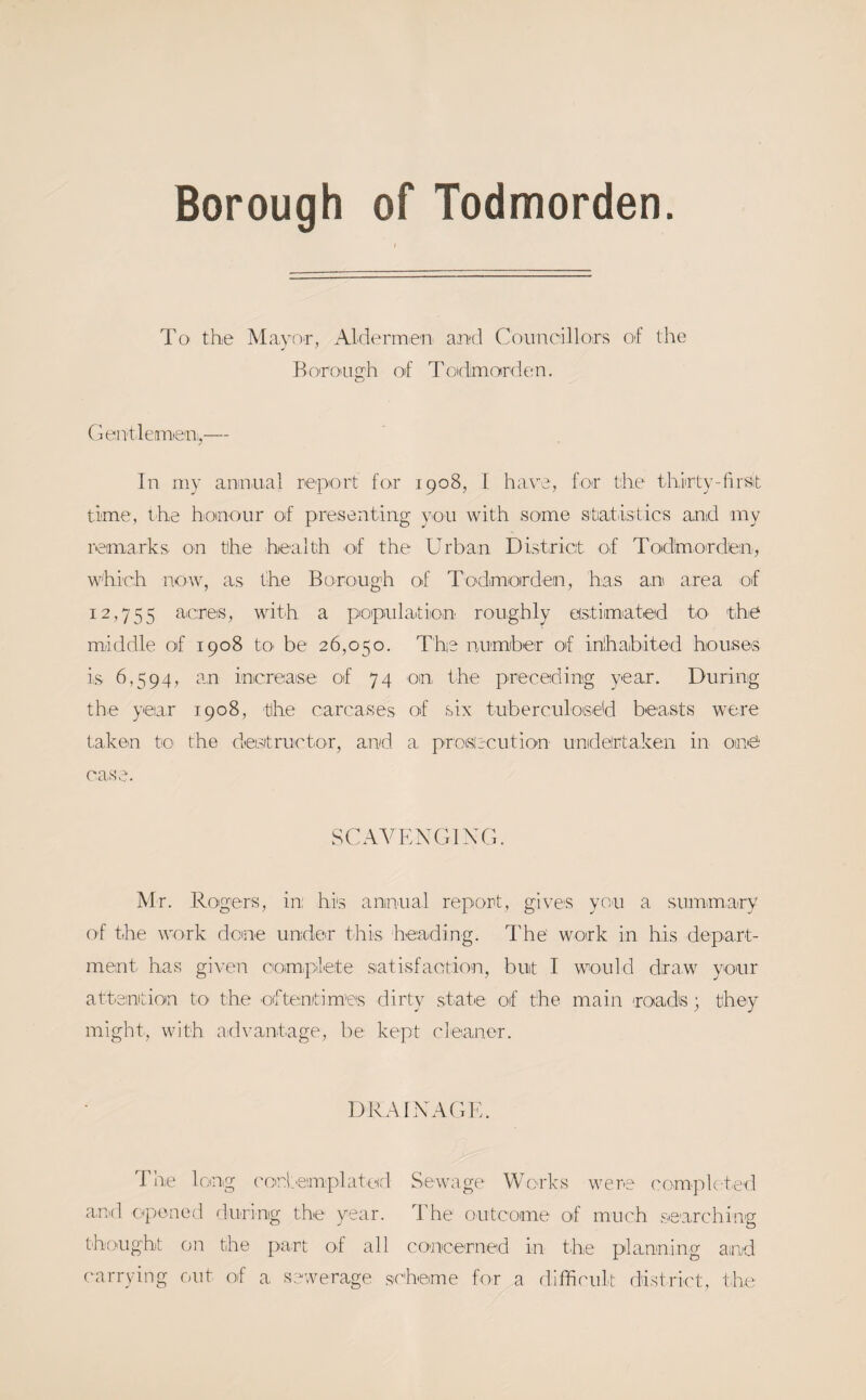 Borough of Todmorden. To the MayoT, Aldermien and Couneillors of the Koro'Ugh of Toidmorden. (jeiTtleanien,,— In iny annnal report for 1908, I have, for the thirty-firsit time, the honour of presenting you with some statistics and my remarks on the health of the Urban District of Tod'morden, which now, as the Borough of Torlmoirden, has am area of 12,755 aicres, with a population roughly eistimated to- the middle of 1908 tO' be 26,050. The number of inhabited houses is 6,594, an increaise of 74 on the preceding year. During the year 1908, the carcases of six tuberculose'd beasts were taken to the destructor, and a proisircution undelrtaken in omS case. SCAVENGIXG. Mr. Rogers, in: his annual report, gives you a summ,ary of the work done under this heading. The work in his depart¬ ment has given comiplete satisfaotion, but I would draw your attsintion to the oftenitimes dirty state of the main roads; they might, with a-dvantage, be kept cleaner. DRAIXAGK. rile long ('onteniplaterl Sewage Works were complcte'd ami opened rlnring the year. The outcome of much searching thought on the part of all concerned in the planning aind carrying f)nt of a sewerage scheme for a difficult district, the