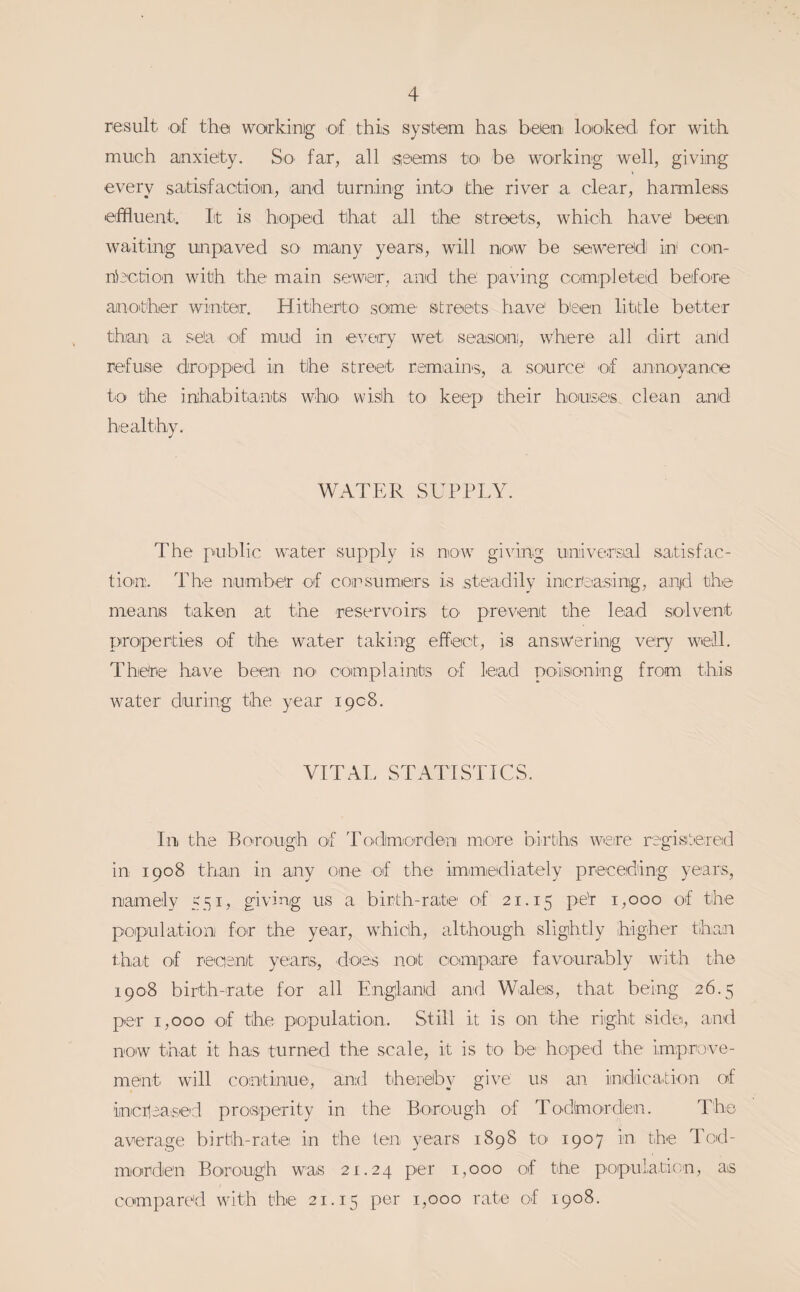 result of tha warkinig of this system has. beieo lotoked for with much anxiety. So. far, all iseems toi be working well, giving every satisfactiioni, and turnin'g into the riveir a, clear, harmless effluent. lit is hoped that all the streets, which have been waiting unpiaved sO' many years, will now be sewered in' con- nhction with the main sewieir;, and the paving completied before aaioither winter. Hitherito some' streets have bieen little bettier than a se!a of mud in every wet season, where all dirt and refuse droppeid in the street remains., a, source of a,nnoiyance to the inhabitants who. wish tO’ keep their houses clean and healthy. WATItR SUPPLY. The public water supply is now giving universal satisfac¬ tion. The number of consumers is steadily increasing, a,n|d the means taken at tihe reservoirs tO' prevent the lead solvent properties of the water taking effect, is answering very well. There have been n.O' complaints of lead poisoning from this water during the year 1908. VITAL STATISTICS. In the Borough of 'Podimiorden more births were ragisteied in 1908 than in any one of the immediately preceding years, namely 551, giving us a birth-rate of 21.15 1,000 of the population for the year, which, although slightly higher than that of reaent yeans, does not conupare favourably with the 1908 birth-rate for all Engiland and Wales, that being 26.5 per 1,000 of the population. Still it is on the right side, and now that it has turned the scale, it is to be' hoped the improve¬ ment will continue, and thereby give us an indication of incilea^sed prosperity in the Borough of Todhiorden. The average birth-rate in the te'ii years 1898 tO' 1907 in the Tcd- morden Borough was 21.24 per 1,000 ot ttie population, as compared with the 21.15 per 1,000 rate of 1908.