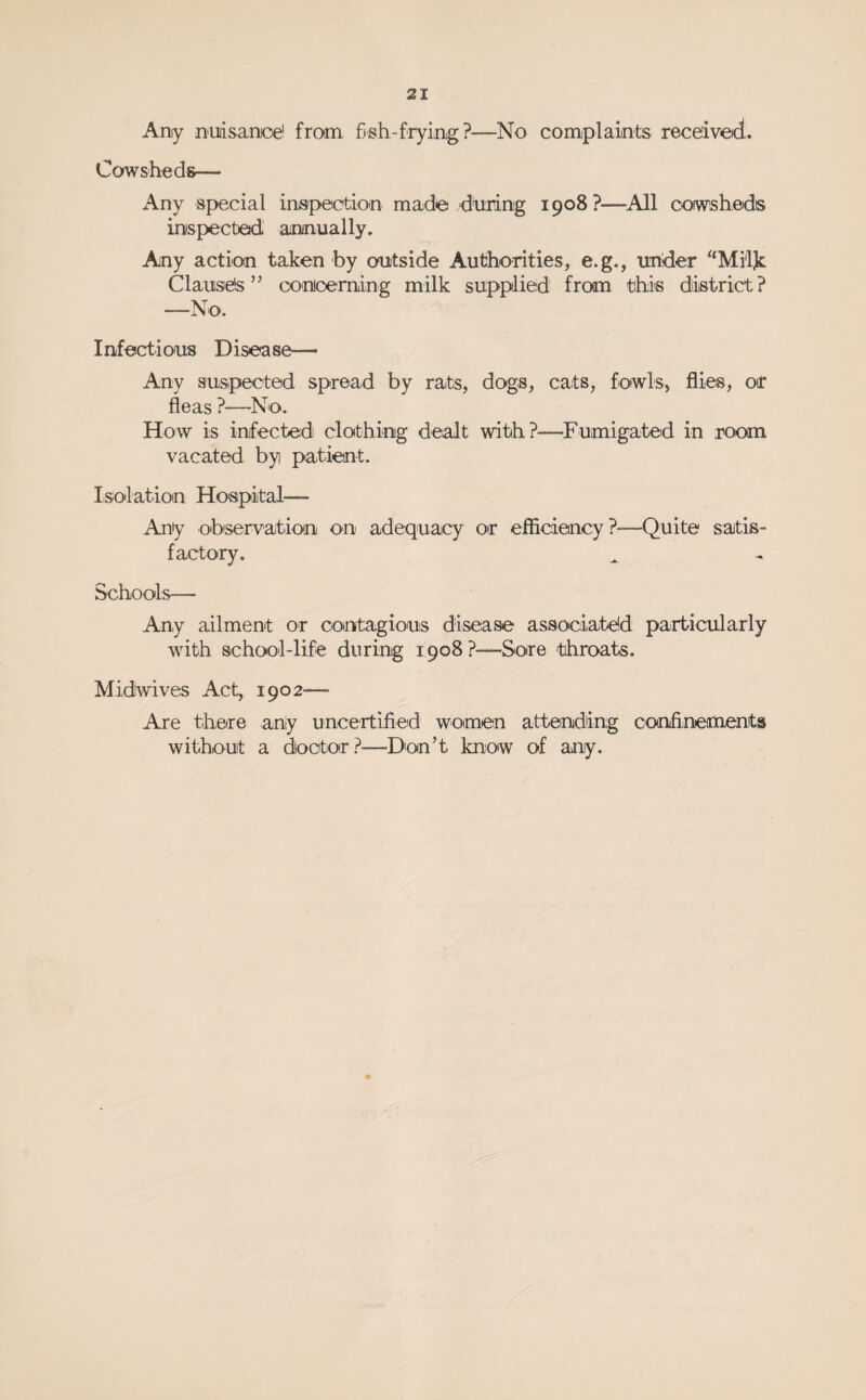 Any Dudsanoe' from fish-fryinig?—No complaiints received. Cowsheds— Any special inispeetion made diiiunig 1908 ?—^All cowsheds inspected aminually. Any action taken by outside Authorities, e.g., under ‘‘Mi'ljc Clauses” coinioerning milk supplied from this district? —No. Infectious Disease— Any suspected spread by rats, dogs, cats, fowls, flies, or fleas ?—No. How is infected clothing dealt with?—Fumigaited in room vacated by patient. Isolation Hospital— Any observatiion on adequacy or efficiency?—Quite satis¬ factory. Schools— Any ailment or contagious diseiase assooiaite!d particularly with school-life during 1908?—Sore throats. Midwives Act, 1902— Are there any uncertified women attending confinements without a doctor?—Don’t know of any.