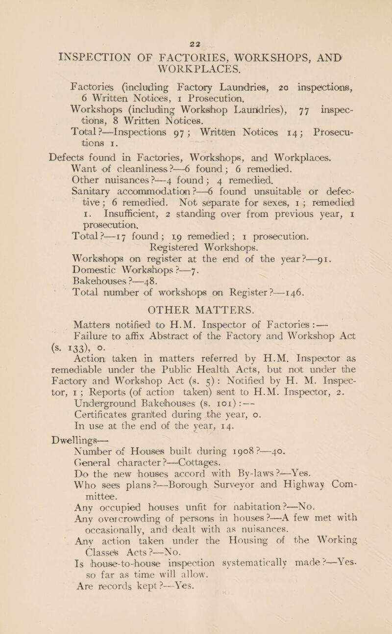 INSPECTION OF FACTORIES, WORKSHOPS, AND WORKPLACES. Factorieis (including Factory Laundries, 20 inspe'ctions, 6 Writiten Notices, i Proisecutioin. Workshop's (including Workshop Launldries), 77 inspec- tiomis, 8 Written Notices. Total?—Inspections 97; Written Notices 14; Prosecu¬ tions I. Defects found in Factorieis, Workshops, and Wo'rkplaces.. Want of cleanliness?—6 found; 6 remedied. Other nuisances?—4 found; 4 remedied. Sanitary accioanmodation ?—6 found unsuitable or defec¬ tive ; 6 remedied. Not separate for sexeis, i ; remedied I. Insufficient, 2 standing over fro'm previous year, i prosecution:. Total?—17 found; 19 remedied; i pro'secution. Registered Workshops. Workshops on register at the end of the year?—91. Domestic Worksiho'ps?—7. Bakehouses ?—48. Total number of workshops on Register?—146. OTHER MATTERS. Matters notified tO' H.M. Inispector of Facto'ries : — Failur'e tO' affix Ab'stract of the Factory and Workshop Act (s- 133), o- Action taken in matters referred by H.M. Inispector as remediable under the Public Health Acts, but not und'er the Factory and Workshop Act (s. 5): Notified by H. M. Inspec- toir, I ; Reports (of action taken) sent to H.M. Inspector, 2. Uniderground Bakehouses (s. 101): — Certificates granted during the year, o. In use at the end of the year, 14. Dwellings— Number of Ho'useis built during 1908?—40. General character ?—Cottaiges. Do the new houses accord with By-laws?-—Yes. Who sees plans?—Borough Surveyor and Highway Com¬ mittee. Any occupied houses unfit for nabitation?—No. Any overcrowding of persons in houses ?—A few met with occasionally, and dealt with as nuisances. Any action taken under the Housing O'f the Working C1 a.s sete Ac t s ?—N 0. Is house-to-house inspection systematically made?—Yes. SiO' far as time will allow. Are records kept ?—Yes.