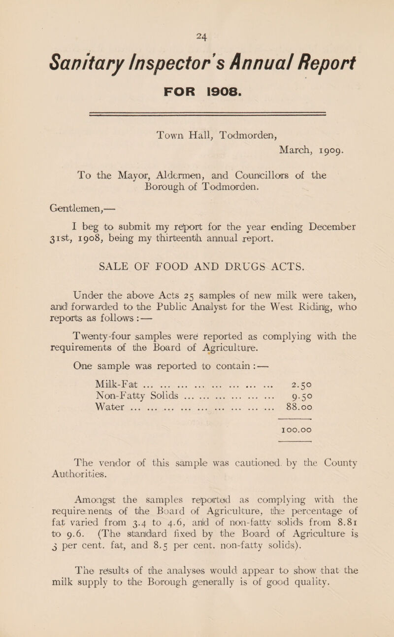 Sanitary Inspector s Annual Report FOR 1908. Town Hall, To'dmorden, March, 1909. To the Mayotr, Aldermen, anid Cionncillors of the Borough of Todmorden. Gentlemen,— I beg to submit my refport for the year ending December 31st, 1908, being my thirteenth annual report. SALE OF FOOD AND DRUGS ACTS. Under the above Acts 25 samples of new milk were taken., anid forwarded to the Public Analyst for the West Ridinig, who reports as follows: — Twenty-four samples were reported as complying with the requirements of the Board of Agriculture. One sample was reported to contain : — Milk-Fat. 2.50 Non-Fatty Solids. 9-5° Water. 88.00 100.00 The vendor of this sample was cauitioned- by the County Auithorities. Amongsit the samples reported as complying with the require.nents of the Board of Agricukure, the percentage of fat varied from 3.4 to 4.6, anid of non-fatty solids from 8.81 to 9.6. (The stanidard iixed by the Board of Agriculture is 3 per cent, fat, and 8.5 per cent, non-fatty solids). The results of the analyses would appear to show that the milk supply to the Borough generally is of good quality.