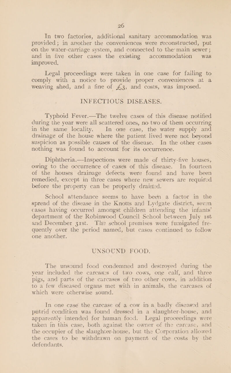 In two factOiries, adiditionial sanitiaxy accommioidiation was provided; in anjoither the convenienceis were r'e construe ted, put on the water-carriage system, and connected to the' main sewer; and in five other cases the existing accommodation was improved. Legal proceedings were taken in one case for failing to comply witli a notice to provide proper conveniences at a weaving isihed, and a fine of ^3, and costs, was imposed. INFECTIOUS DISEASES. Typhoid Fever.—The twelve cases of this diseiase notified ■during the year were all scatiterad ones, no two of them occurring in the same locality. In one caise, the water' supply and drainage of the house where the patient lived were not beyond suspicion as possible causes of the disease. In the other cases nothing wa,s found to account for its occurrence. Diphtheria.—Inspectiions were made of thirty-five houses, owing to the occurrence of easels of this disease. In fourteen of the houses drainage defects were found and have been remedied, except in three cases where new sewers are required before the property can be properly draifiod. School attendance seems to have bedn a factor in the spread of the disease in the Knottis and Lydgate diistrict, segan cases having occurred amonigst children attending the infants’ department of the Robinwood Council School between July ist and December 31'St. The school premises were fumigated fre¬ quently over the period named, but cases ■continued to follow one another. UNSOUND FOOD. The unsound food condemned and destro'yed during the year included the carca.s(es of two' cows, one calf, and three pigs, and parts of the carcaseis of two other cows, in addition to a few diseased organs met with in animals, the carcases of which were otherwise sound. In Oine case' the carcase of a cow in a badly diseaised and putrid condition was found dressed in a slaughter-house, and apparently intended for human foo'd. Legal proceedings were taken in this case, both against the oiwraer of th^e carcase, and the occupier of the slaughter-house, but the Corporatioin alloiweid the cases to be withdrawn on payment of the costs by the defendants.