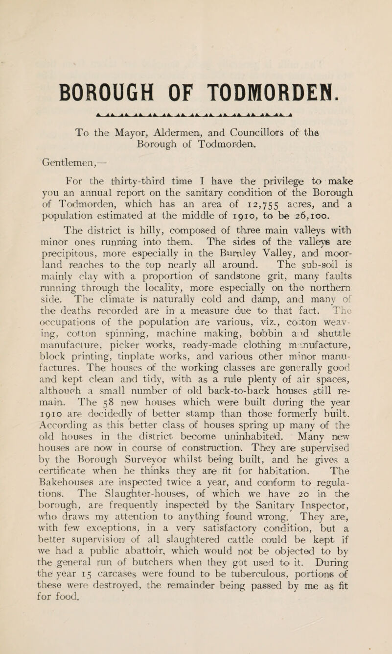 BOROUGH OF TODMORDEN. A- -tA. -**■ -**- -AA- 1A. AAi A A- ^ To the Mayor, Aldermen, and Councillors of the Borough of Todmorden. Gentlemen,— For the thirty-third time I have the privilege to make you an annual report on the sanitary condition of the Borough of Todmorden, which has an area of 12,755 acres, and a population estimated at the middle of 1910, to be 26,100. The district is hilly, composed of three main valleys with minor ones running into them.. The sides of the valleys are precipitous, more especially in the Burnley Valley, and moor¬ land reaches to the top nearly all around. The sub-soil is mainly clay with a proportion of sandstone grit, many faults running through the locality, more especially on the northern side. The climate is naturally cold and damp, and many of the deaths recorded are in a measure due to that fact. The occupations of the population are various, viz., cotton weav¬ ing, cotton spinning, machine making, bobbin and shuttle manufacture, picker works, ready-made clothing manufacture, block printing, tinplate works, and various other minor manu¬ factures. The houses of the working classes are generally good and kept clean and tidy, with as a rule plenty of air spaces, although a small number of old back-to-back houses still re¬ main.. The 58 new houses which were built during the year 1910 are decidedly of better stamp than those formerly built. According as this better class of houses spring up many of the old houses in the district become uninhabited. Many new houses are now in course of construction. They are supervised by the Borough Surveyor whilst being built, and he gives a certificate when he thinks they are fit for habitation. The Bakehouses are inspected twice a year, and conform to regula¬ tions. The Slaughter-houses, of which we have 20 in the borough, are frequently inspected by the Sanitary Inspector, who draws my attention to anything found wrong. They are, with few exceptions, in a very satisfactory condition, but a better supervision of all slaughtered cattle could be kept if we had a public abattoir, which would not be objected to by the general run of butchers when they got used to it. During the year 15 carcases were found to be tuberculous, portions of these were destroyed, the remainder being passed by me as fit for food.