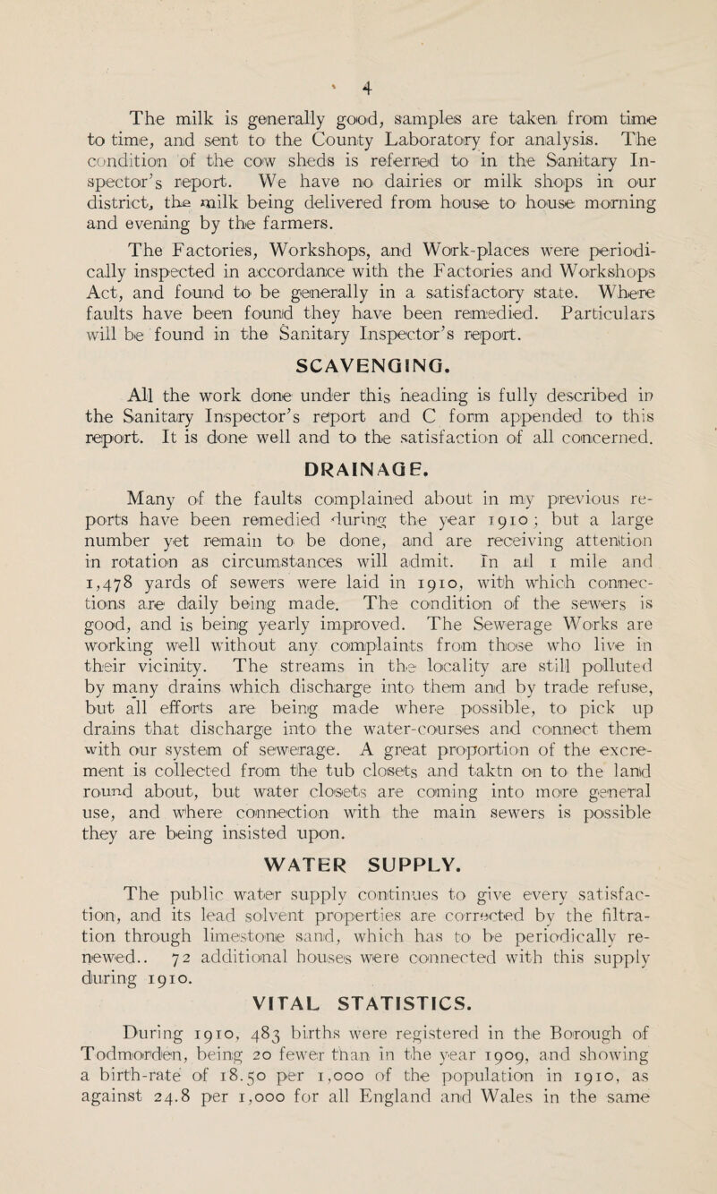 The milk is generally good, samples are taken from time to time, and sent to the County Laboratory for analysis. The condition of the cow sheds is referred to in the Sanitary In¬ spector’s report. We have m> dairies or milk shops in our district, the milk being delivered from house to1 house morning and evening by the farmers. The Factories, Workshops, and Work-places were periodi¬ cally inspected in accordance with the Factories and Workshops Act, and found to be generally in a satisfactory state. Where faults have been found they have been remedied. Particulars will be found in the Sanitary Inspector’s report. SCAVENGING. All the work done under this heading is fully described in the Sanitary Inspector’s report and C form appended to this report. It is done well and to the satisfaction of all concerned. DRAINAGE. Many of the faults complained about in mv previous re¬ ports have been remedied during the year T910; but a large number yet remain to be done, and are receiving attention in rotation as circumstances will admit. In ail 1 mile and 1,478 yards of sewers were laid in 1910, with which connec¬ tions are daily being made. The condition of the sewers is good, and is being yearly improved. The Sewerage Works are working well without any complaints from those who live in their vicinity. The streams in the locality are still polluted by many drains which discharge into them and by trade refuse, but all efforts are being made where possible, to pick up drains that discharge into the water-courses and connect them with our system of sewerage. A great proportion of the excre¬ ment is collected from the tub closets and taktn on to the land round about, but water closets are coming into more general use, and where connection with the main sewers is possible they are being insisted upon. WATER SUPPLY. The public water supply continues to give every satisfac¬ tion, and its lead solvent properties are corrected by the filtra¬ tion through limestone sand, which has tO' be periodically re¬ newed.. 72 additional houses were connected with this supply during 1910. VITAL STATISTICS. During 1910, 483 births were registered in the Borough of Todmorden, being 20 fewer than in the year 1909, and showing a birth-rate of 18.50 per 1,000 of the population in 1910, as against 24.8 per 1,000 for all England and Wales in the same