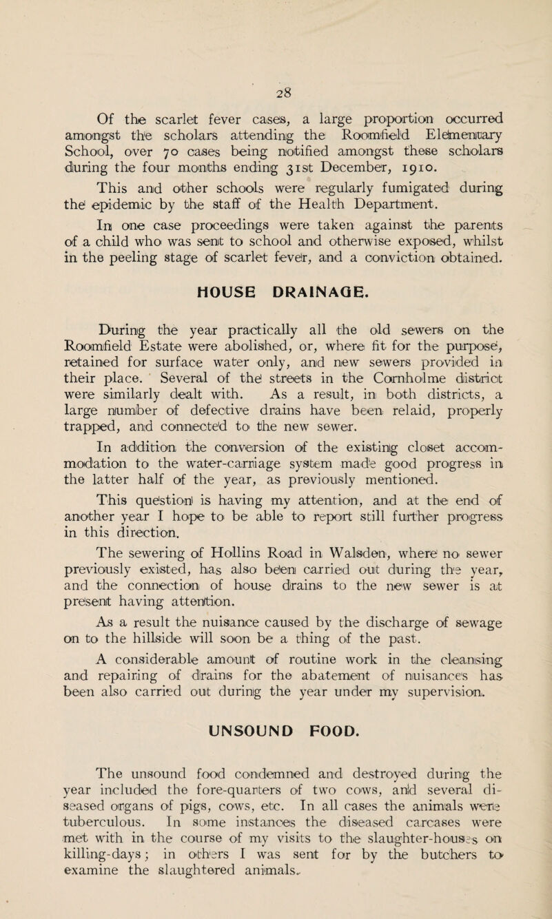 Of the scarlet fever cases, a large proportion occurred amongst the scholars attending the Roomheld EleSmenroary School, over 70 oases being notified amongst these scholars during the four months ending 31st December, 1910. This and other schools were regularly fumigated during the epidemic by the staff of the Health Department. In one case proceedings were taken against the parents of a child who was sent to school and otherwise exposed, whilst in the peeling stage of scarlet fevelr, and a conviction obtained. HOUSE DRAINAGE. During the year practically all the old sewers on the Roomheld Estate were abolished, or, where fit for the purpose, retained for surface water only, and new sewers provided in their place. Several of the streets in the Cornholme district were similarly dealt with. As a result, in both districts, a large number of defective drains have been relaid, properly trapped, and connected to> the new sewer. In addition the conversion of the existing closet accom¬ modation to the water-carriage system made good progress in the latter half of the year, as previously mentioned. This question' is having my attention, and at the: end of another year I hope to be able to report still further progress in this direction. The sewering of Hollins Road in Walsden, where no sewer previously existed, has also been carried out during the year, and the connection of house drains to the new sewer is at present having attention. As a result the nuisance caused by the discharge of sewage on to the hillside will soon be a thing of the past. A considerable amount of routine work in the cleansing and repairing of drains for the abatement of nuisances has been also carried out during the year under my supervision. UNSOUND FOOD. The unsound food condemned and destroyed during the year included the fore-quarters of two cows, and several di¬ seased organs of pigs, cows, etc. In all cases the animals were tuberculous. In some instances the diseased carcases were met with in the course of my visits to the slaughter-houses on killing-days; in others I was sent for by the butchers to examine the slaughtered animals.