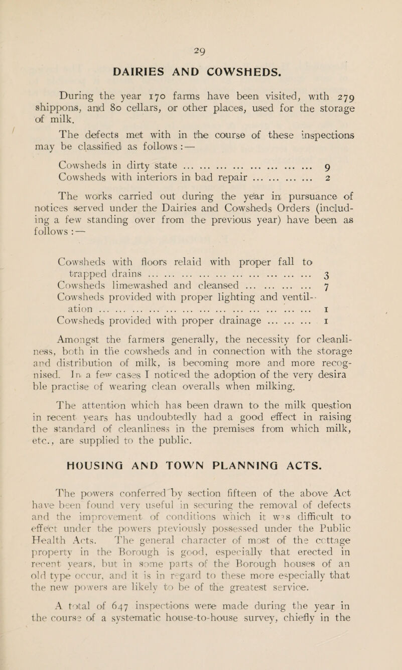 DAIRIES AND COWSHEDS. During the year 170 farms have been visited, with 279 shippons, and 80 cellars, or other places, used for the storage of milk. The defects met with in the course of these inspections may be classified as follows : — Cowsheds in dirty state. 9 Cowsheds with interiors in bad repair. 2 The works carried out during the ye'ar in pursuance of notices served under the Dairies and Cowsheds Orders (includ¬ ing a few standing over from the previous year) have been as follows : — Cowsheds with floors relaid with proper fall to trapped drains . 3 Cowsheds limewashed and cleansed . 7 Cowsheds provided with proper lighting and ventil¬ ation . 1 Cowsheds provided with proper drainage . 1 Amongst the farmers generally, the necessity for cleanli¬ ness, both in the cowsheds and in connection with the storage and distribution of milk, is becoming more and more recog¬ nised- In a few cases I noticed the adoption of the very desira ble practise of wearing clean overalls when milking. The attention which has been drawn to the milk question in recent years has undoubtedly had a good effect in raising the standard of cleanliness in the premises from which milk, etc., are supplied to the public. HOUSING AND TOWN PLANNING ACTS. The powers conferred by section fifteen of the above Act have been found very useful in securing the removal of defects and the improvement of conditions which it w^s difficult to* effe'ct under the powers previously possessed under the Public Health Acts. The general character of most of the cottage property in the Borough is good, especially that erected in recent years, but in some parts of the1 Borough houses of an old type occur, and it is in regard to these more especially that the new powers are likely to be of the greatest service. A total of 647 inspections were made during the year in the course of a systematic house-to-house survey, chiefly in the