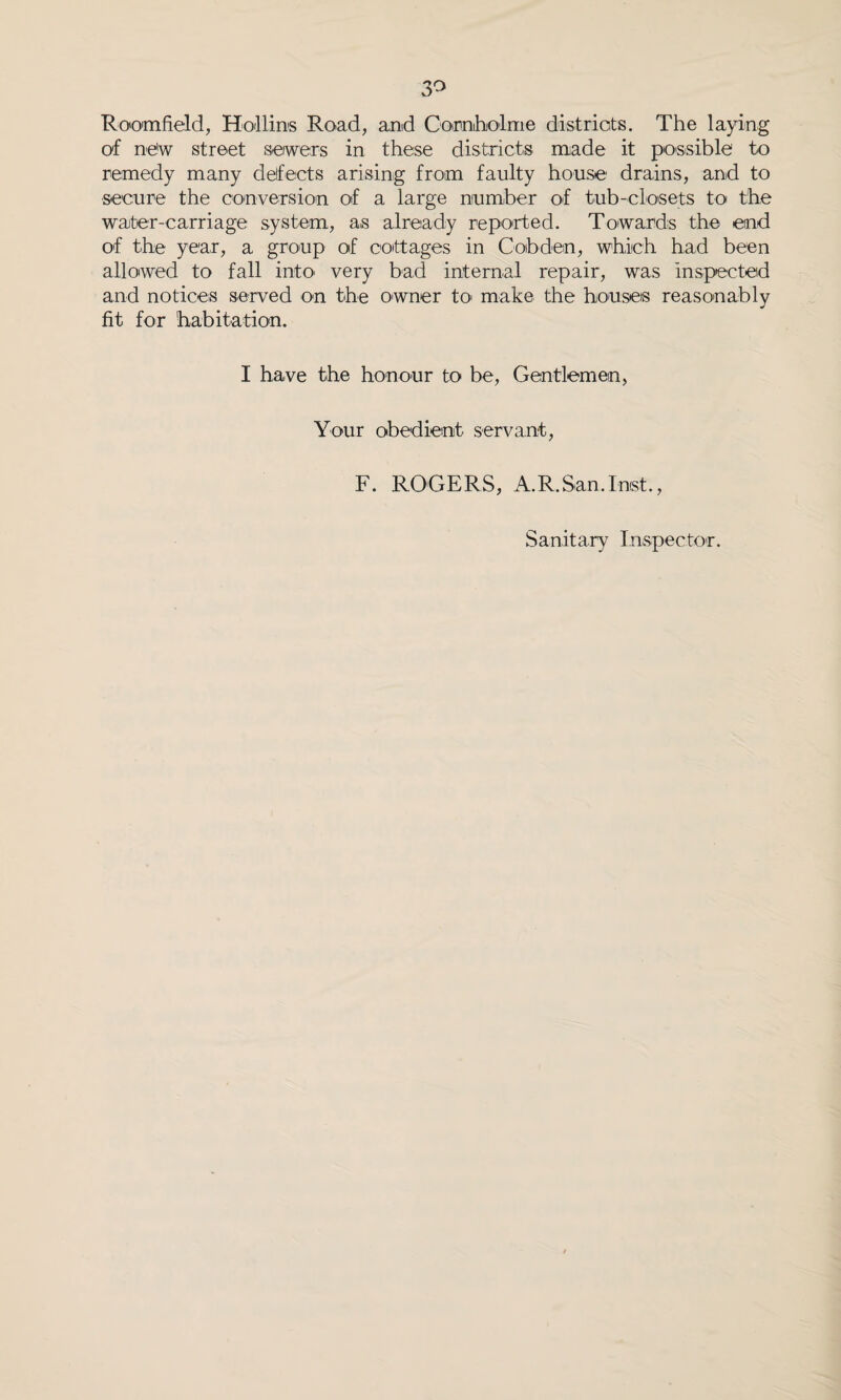 Roomfield, Hollins Road, and Cocnholme districts. The laying of ne'w street seiwers in these districts made it possible to remedy many defects arising from faulty house drains, and to secure the conversion of a large number of tub-closets to the water-carriage system, as already reported. Towards the end of the year, a group of cottages in Cob den, which had been allowed to fall into very bad internal repair, was inspected and notices served on the owner to> make the houses reasonably fit for habitation. I have the honour to be, Gentlemen, Your obedient servant, F. ROGERS, A.R.San.Inst., Sanitary Inspector.
