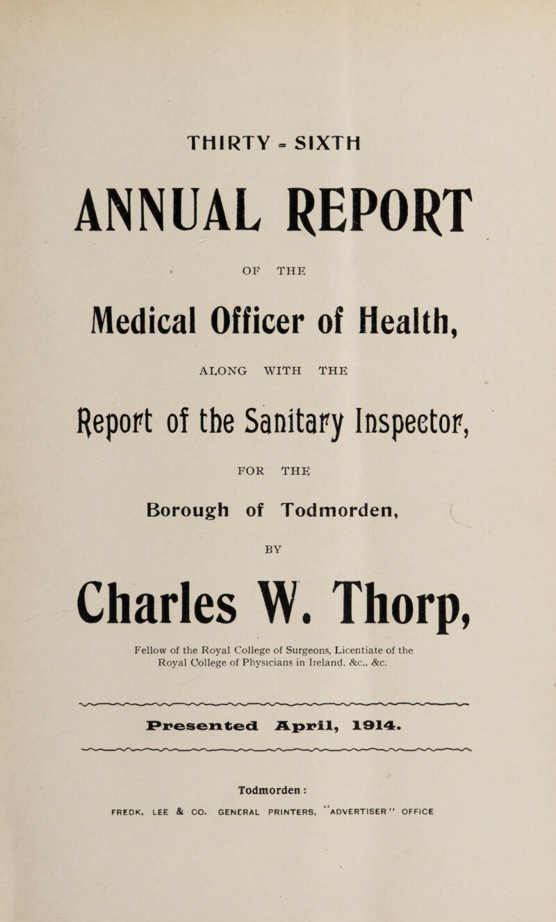 THIRTY = SIXTH ANNUAL REPORT OF THE Medical Officer of Health, AEONG WITH THE Report of the Sanitary Inspector, FOR THE Borough of Todmorden, ( BY Charles W. Thorp, Fellow of the Royal College of Surgeons, Licentiate of the Royal College of Physicians in Ireland. &c.. &c. 1914. Todmorden: FREDK. LEE & CO. GENERAL PRINTERS, “ADVERTISER” OFFICE