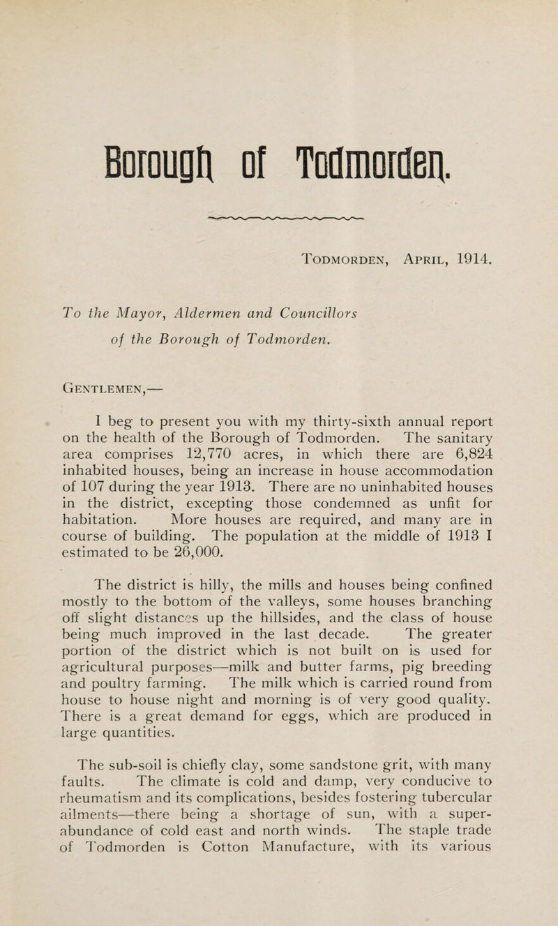 Borougti ol Todmorflea Todmorden, April, 1914. To the Mayor, Aldermen and Councillors of the Borough of Todmorden. Gentlemen,— I beg to present you with my thirty-sixth annual report on the health of the Borough of Todmorden. The sanitary area comprises 12,770 acres, in which there are 6,824 inhabited houses, being an increase in house accommodation of 107 during the year 1913. There are no uninhabited houses in the district, excepting those condemned as unfit for habitation. More houses are required, and many are in course of building. The population at the middle of 1913 I estimated to be 26,000. The district is hilly, the mills and houses being confined mostly to the bottom of the valleys, some houses branching off slight distances up the hillsides, and the class of house being much improved in the last decade. The greater portion of the district which is not built on is used for agricultural purposes—milk and butter farms, pig breeding and poultry farming. The milk which is carried round from house to house night and morning is of very good quality. There is a great demand for eggs, which are produced in large quantities. The sub-soil is chiefly clay, some sandstone grit, with many faults. The climate is cold and damp, very conducive to rheumatism and its complications, besides fostering tubercular ailments—there being a shortage of sun, with a super¬ abundance of cold east and north winds. The staple trade of Todmorden is Cotton Manufacture, with its various