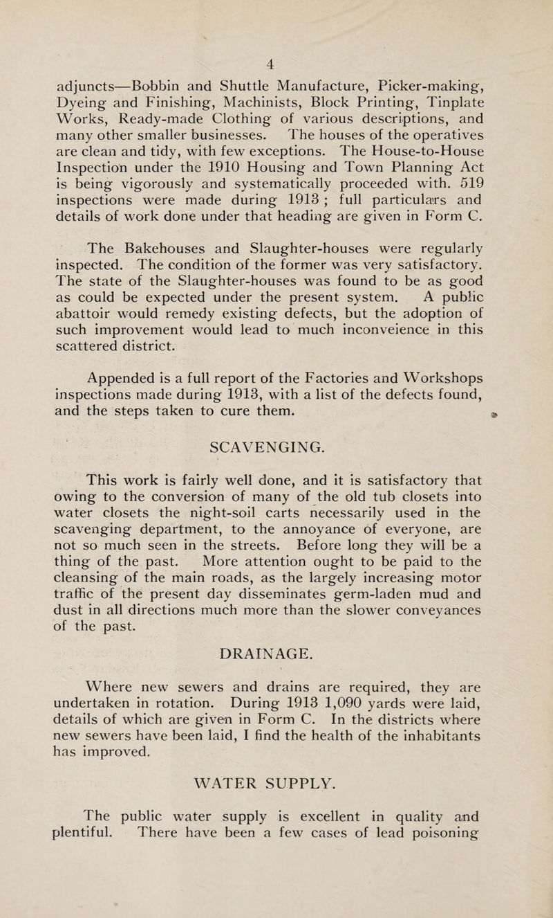 adjuncts—Bobbin and Shuttle Manufacture, Picker-making, Dyeing and Finishing, Machinists, Block Printing, Tinplate Works, Ready-made Clothing of various descriptions, and many other smaller businesses. The houses of the operatives are clean and tidy, with few exceptions. The House-to-House Inspection under the 1910 Housing and Town Planning Act is being vigorously and systematically proceeded with. 519 inspections were made during 1913 ; full particulars and details of work done under that heading are given in Form C. The Bakehouses and Slaughter-houses were regularly inspected. The condition of the former was very satisfactory. The state of the Slaughter-houses was found to be as good as could be expected under the present system. A public abattoir would remedy existing defects, but the adoption of such improvement would lead to much inconveience in this scattered district. Appended is a full report of the Factories and Workshops inspections made during 1913, with a list of the defects found, and the steps taken to cure them. SCAVENGING. This work is fairly well done, and it is satisfactory that owing to the conversion of many of the old tub closets into water closets the night-soil carts necessarily used in the scavenging department, to the annoyance of everyone, are not so much seen in the streets. Before long they will be a thing of the past. More attention ought to be paid to the cleansing of the main roads, as the largely increasing motor traffic of the present day disseminates germ-laden mud and dust in all directions much more than the slower conveyances of the past. DRAINAGE. Where new sewers and drains are required, they are undertaken in rotation. During 1913 1,090 yards were laid, details of which are given in Form C. In the districts where new sewers have been laid, I find the health of the inhabitants has improved. WATER SUPPLY. The public water supply is excellent in quality and plentiful. There have been a few cases of lead poisoning