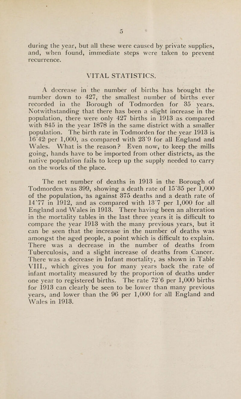 during the year, but all these were caused by private supplies, and, when found, immediate steps were taken to prevent recurrence. VITAL STATISTICS. A decrease in the number of births has brought the number down to 427, the smallest number of births ever recorded in the Borough of Todmorden for 35 years. Notwithstanding that there has been a slight increase in the population, there were only 427 births in 1913 as compared with 845 in the year 1878 in the same district with a smaller population. The birth rate in Todmorden for the year 1913 is 16’42 per 1,000, as compared with 23*9 for all England and Wales. What is the reason? Even now, to keep the mills going, hands have to be imported from other districts, as the native population fails to keep up the supply needed to carry on the works of the place. The net nurnber of deaths in 1913 in the Borough of Todmorden was 399, showing a death rate of 15*35 per 1,000 of the population, as against 375 deaths and a death rate of 14*77 in 1912, and as compared with 13*7 per 1,000 for all England and Wales in 1913. There having been an alteration in the mortality tables in the last three years it is difficult to compare the year 1913 with the many previous years, but it can be seen that the increase in the number of deaths was amongst the aged people, a point which is difficult to explain. There was a decrease in the number of deaths from Tuberculosis, and a slight increase of deaths from Cancer. There was a decrease in Infant mortality, as shown in Table Vm., which gives you for many years back the rate of infant mortality measured by the proportion of deaths under one year to registered births. The rate 72*6 per 1,000 births for 1913 can clearly be seen to be lower than many previous years, and lower than the 96 per 1,000 for all England and Wales in 1913.