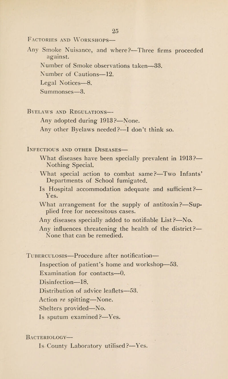 Factories and Workshops— Any Smoke Nuisance, and where?—Three firms proceeded against. Number of Smoke observations taken—33. Number of Cautions—12. Legal Notices—8. Summonses—3. Byelaws and Regulations— Any adopted during 1913?—None. Any other Byelaws needed?—I don’t think so. Infectious and other Diseases— What diseases have been specially prevalent in 1913?— Nothing Special. What special action to combat same?—Two Infants’ Departments of School fumigated. Is Hospital accommodation adequate and sufficient?— Yes. What arrangement for the supply of antitoxin?—Sup¬ plied free for necessitous cases. Any diseases specially added to notifiable List?—No. Any influences threatening the health of the district?— None that can be remedied. Tuberculosis—Procedure after notification— Inspection of patient’s home and workshop—53. Examination for contacts—0. Disinfection—18. Distribution of advice leaflets—53. Action re spitting—None. Shelters provided—No. Is sputum examined?—Yes. Bacteriology— Is County Laboratory utilised?—Yes.