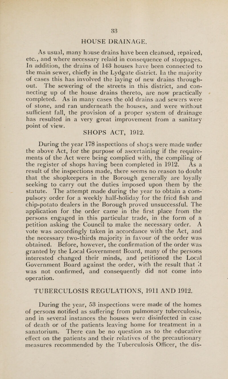 HOUSE DRAINAGE. As usual, many house drains have been cleansed, repaired, etc., and where necessary relaid in consequence of stoppag^es. In addition, the drains of 143 houses have been connected to the main sewer, chiefly in the Lydgate district. In the majority of cases this has involved the laying of new drains through¬ out. The sewering of the streets in this district, and con¬ necting up of the house drains thereto, are now practically completed. As in many cases the old drains and sewers were of stone, and ran underneath the houses, and were without sufficient fall, the provision of a proper system of drainage has resulted in a very great improvement from a sanitary point of view. SHOPS ACT, 1912. During the year 178 inspections of shops were made under the above Act, for the purpose of ascertaining if the require¬ ments of the Act were being complied with, the compiling of the register of shops having been completed in 1912. A..s a result of the inspections made, there seems no reason to doubt that the shopkeepers in the Borough generally are loyally seeking to carry out the duties imposed upon them by the statute. The attempt made during the year to obtain a com¬ pulsory order for a weekly half-holiday for the fried fish and chip-potato dealers in the Borough proved unsuccessful. The application for the order came in the first place from the persons engaged in this particular trade, in the form of a petition asking the Council to make the necessary order. A vote was accordingly taken in accordance with the Act, and the necessary two-thirds majority in favour of the order was obtained. Before, however, the confirmation of the order was granted by the Local Government Board, many of the persons interested changed their minds, and petitioned the Local Government Board against the order, with the result that it was not confirmed, and consequently did not come into operation. TUBERCULOSIS REGULATIONS, 1911 AND 1912. During the year, 53 inspections were made of the homes of persons notified as suffering from pulmonary tuberculosis, and in several instances the houses were disinfected in case of death or of the patients leaving home for treatment in a sanatorium. There can be no question as to the educative effect on the patients and their relatives of the precautionary measures recommended by the Tuberculosis Officer, the dis-
