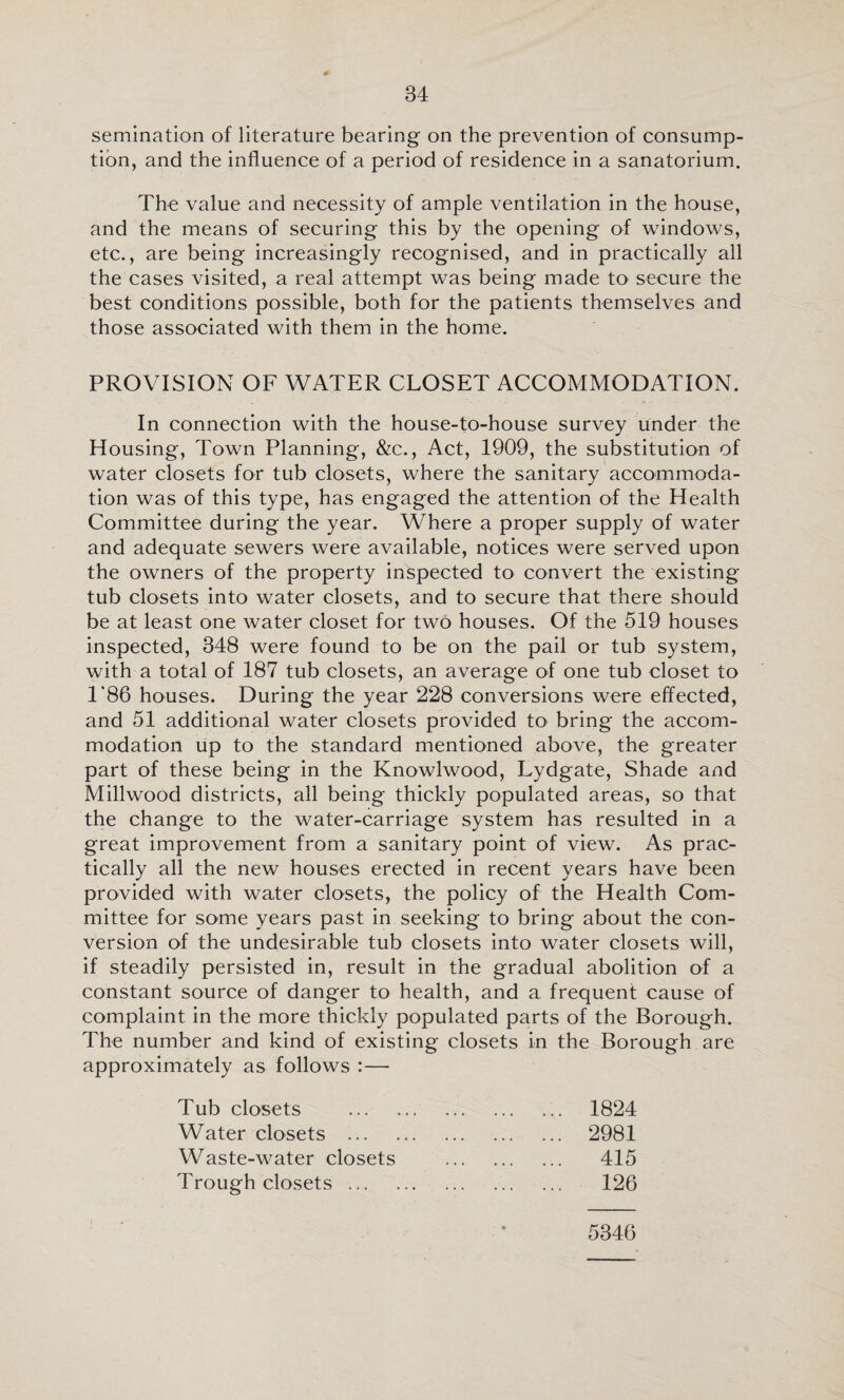 semination of literature bearing on the prevention of consump¬ tion, and the influence of a period of residence in a sanatorium. The value and necessity of ample ventilation in the house, and the means of securing this by the opening of windows, etc., are being increasingly recognised, and in practically all the cases visited, a real attempt was being made to secure the best conditions possible, both for the patients themselves and those associated with them in the home. PROVISION OF WATER CLOSET ACCOMMODATION. In connection with the house-to-house survey under the Housing, Town Planning, &c., Act, 1909, the substitution of water closets for tub closets, where the sanitary accommoda¬ tion was of this type, has engaged the attention of the Health Committee during the year. Where a proper supply of water and adequate sewers were available, notices were served upon the owners of the property inspected to convert the existing tub closets into water closets, and to secure that there should be at least one water closet for two houses. Of the 519 houses inspected, 348 were found to be on the pail or tub system, with a total of 187 tub closets, an average of one tub closet to 1*86 houses. During the year 228 conversions were effected, and 51 additional water closets provided to bring the accom¬ modation up to the standard mentioned above, the greater part of these being in the Knowlwood, Lydgate, Shade and Millwood districts, all being thickly populated areas, so that the change to the water-carriage system has resulted in a great improvement from a sanitary point of view. As prac¬ tically all the new houses erected in recent years have been provided with water closets, the policy of the Health Com¬ mittee for some years past in seeking to bring about the con¬ version of the undesirable tub closets into water closets will, if steadily persisted in, result in the gradual abolition of a constant source of danger to health, and a frequent cause of complaint in the more thickly populated parts of the Borough. The number and kind of existing closets in the Borough are approximately as follows :— Tub closets Water closets ... Waste-water closets Trough closets ... 1824 2981 415 126 5346