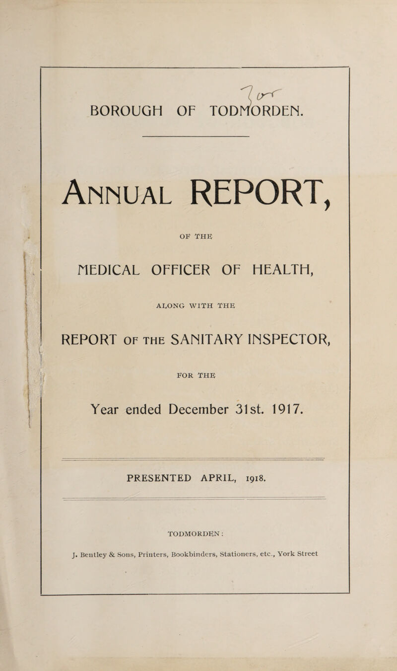 Annual REPORT, OF THF HEDICAL OFFICER OF HEALTH, AUONG WITH THE REPORT OF THE SANITARY INSPECTOR, FOR THE Year ended December 31st. 1917. PRESENTED APRIL, 1918. TODMORDEN: J. Bentley & vSons, Printers, Bookbinders, Stationers, etc., York Street