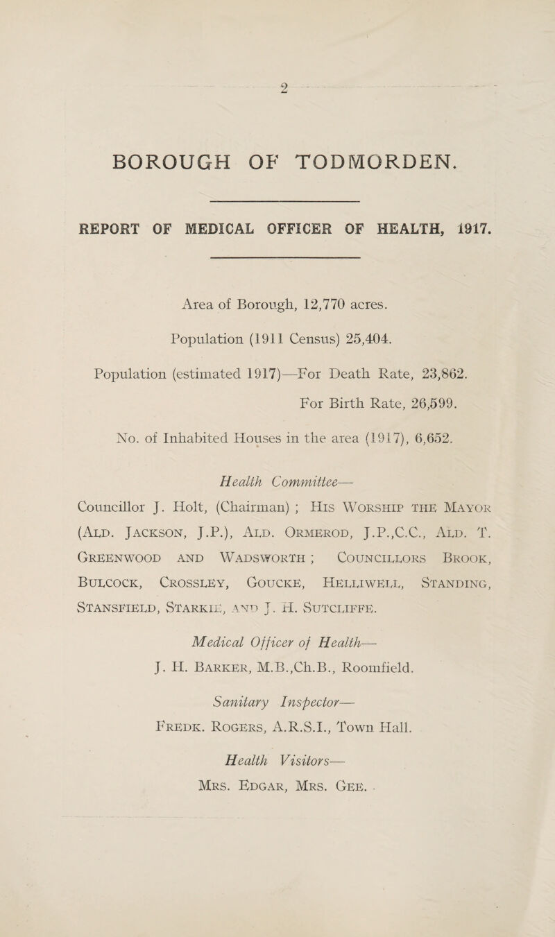 2 BOROUGH OF TODMORDEN. REPORT OF MEDICAL OFFICER OF HEALTH, 1917. Area of Borough, 12,770 acres. Population (1911 Census) 25,404, Population (estimated 1917)—For Death Rate, 23,862. For Birth Rate, 26,599. No. of Inhabited Houses in the area (1917), 6,652, Health Committee— Councillor J. Holt, (Chairman) ; His Worship the Mayor (Aed. Jackson, J.P.), Aed. Ormerod, J.P.,C.C., Aed. T. Greenwood and Wadsworth ; Councieeors Brook, Buecock, Crosseey, Goucke, Heeeiweee, Standing, Stanseieed, Starkie, and J. H. Sutceiefe. Medical Officer of Health— J. H. Barker, M.B.,Ch.B., Roomfield. Sanitary Inspector— Fredk. Rogers, A.R.S.I., Town Hall. Health Visitors— Mrs. Edgar, Mrs. Gee.