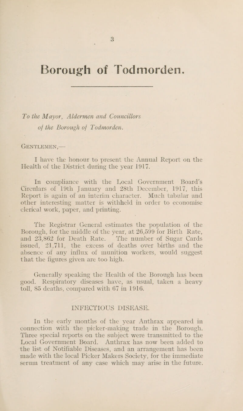 To the Mayor, Aldermen and Councillors of the Borough of Todmorden. GENTI.EMEN,— I have the honour to present the Annual Report on the Health of the District during the year 1917. In compliance with the Docal Government Board's Circulars of 19th January and 28th December, 1917, this Report is again of an interim character. Much tabular and other interesting matter is withheld in order to economise clerical work, paper, and printing. The Registrar General estimates the population of the Borough, for the middle of the year, at 26,599 for Birth Rate, and 23,862 for Death Rate. The number of Sugar Cards issued, 21,711, the excess of deaths over births and the absence of any influx of munition workers, would suggest that the figures given are too high. Generally speaking the Health of the Borough has been good. Respiratory diseases have, as usual, taken a heavy toll, 85 deaths, compared with 67 in 1916. INFECTIOUS DISEASE. In the early months of the year Anthrax appeared in connection with the picker-making trade in the Borough. Three special rejjorts on the subject were transmitted to the Local Government Board. Anthrax has now been added to the list of Notifiable Diseases, and an arrangement has been made with the local Picker Makers Society, for the immediate serum treatment of any case which may arise in the future.