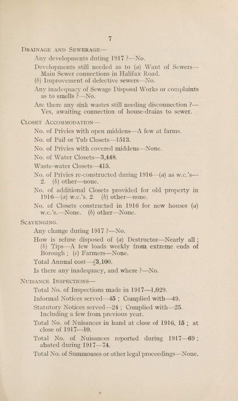 Drainage and Sewerage— Any developments diiting 1917 ?—No. Developments still needed as to (a) Want of Sewers— Main Sewer connections in Halifax Road. (b) Improvement of defective sewers—No. Any inadequacy of Sewage Disposal Works or complaints as to smells ?—No. Are there any sink wastes still needing disconnection ?— Yes, awaiting connection of house-drains to sewer. Ceoset Accommodation—■ No. of Privies with open middens—A few at farms. No. of Pail or Tub Closets—1513. No. of Privies with covered middens—None. No. of Water Closets—3,448. Waste-water Closets—415. No. of Privies re-constructed during 1916—{a) as w.c.’s— 2. (b) other—none. No. of additional Closets provided for old property in 1916—(a) w.c.’s. 2. {b) other—none. No. of Closets constructed in 1916 for new houses (a) w.c.’s.—None, (b) other—None. Scavenging. Any change during 1917 ?—No. How is refuse disposed of (a) Destructor—^Nearly all ; (b) Tips—^A few loads weekly from extreme ends of Borough ; (c) Farmers—^None. Total Annual cost—/3,100. Is there any inadequacy, and where ?—No. Nuisance Inspections— Total No. of Inspections made in 1917—1,029. Informal Notices served—45 ; Complied with—49. vStatutory Notices served—24 ; Complied with—25. Including a few from previous year. Total No. of Nuisances in hand at close of 1916, 15 ; at close of 1917—10. Total No. of Nuisances reported during 1917—69 ; abated during 1917—74. Total No. of Summonses or other legal proceedings—None.