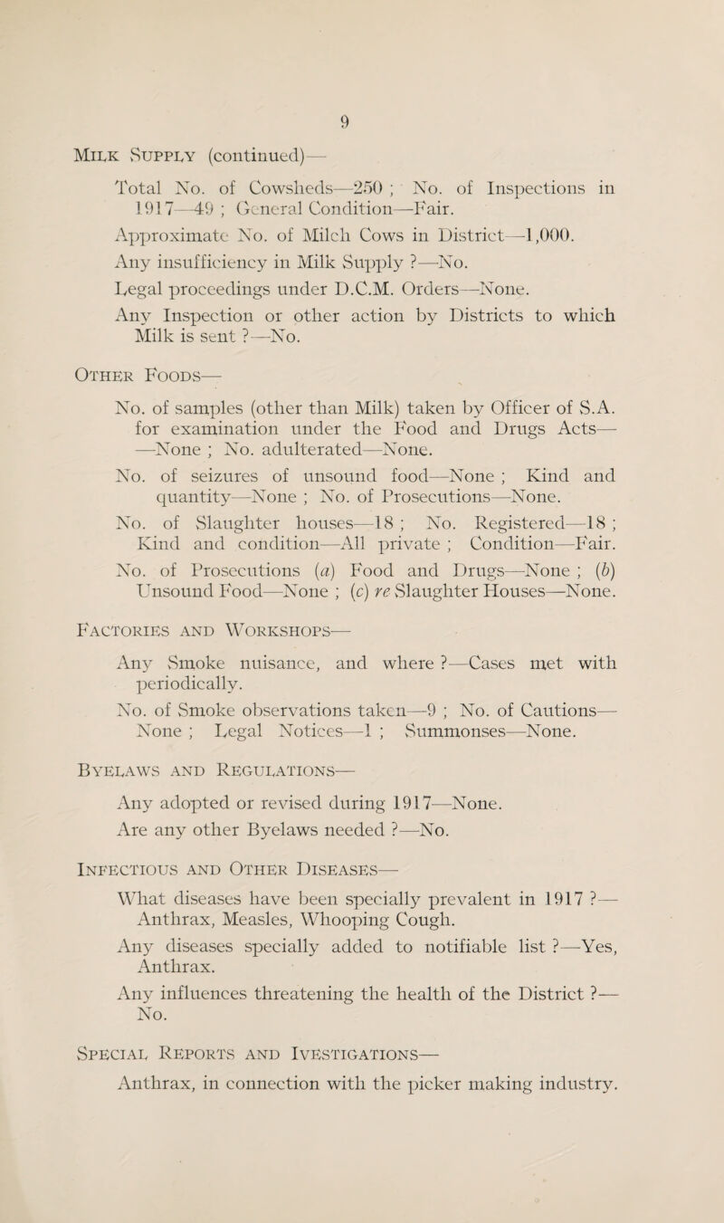Mii.k vSuppi.y (continued)— Total No. of Cowsheds—250 ; No. of Inspections in 1917—49 ; General Condition—Fair. Approximate No. of Milch Cows in District—1,000. Any insufficiency in Milk Supply ?—-No. Fegal proceedings under D.C.M. Orders—None. x\ny Inspection or other action by Districts to which Milk is sent ?—No. Other Foods— No. of samples (other than Milk) taken by Officer of S.A. for examination under the Food and Drugs Acts— —None ; No. adulterated—None. No. of seizures of unsound food—None ; Kind and quantity—None ; No. of Prosecutions—None. No. of vSlaughter houses—18 ; No. Registered—18 ; Kind and condition—All private ; Condition—Fair. No. of Prosecutions (a) Food and Drugs—None ; ip) Unsound Food—None ; (c) re vSlaughter Houses—None. Factories and Workshops— Any vSmoke nuisance, and where ?—Cases met with periodically. No. of Smoke observations taken—-9 ; No. of Cautions— None ; Legal Notices—1 ; vSummonses—None. Byelaws and Regulations— Any adopted or revised during 1917^—None. Are any other Byelaws needed ?—No. Infectious and Other Diseases— What diseases have been specially prevalent in 1917 ?— Anthrax, Measles, Whooping Cough. Any diseases specially added to notifiable list ?—^Yes, Anthrax. Any influences threatening the health of the District ?— No. Special Reports and Ivestigations— Anthrax, in connection with the picker making industry.