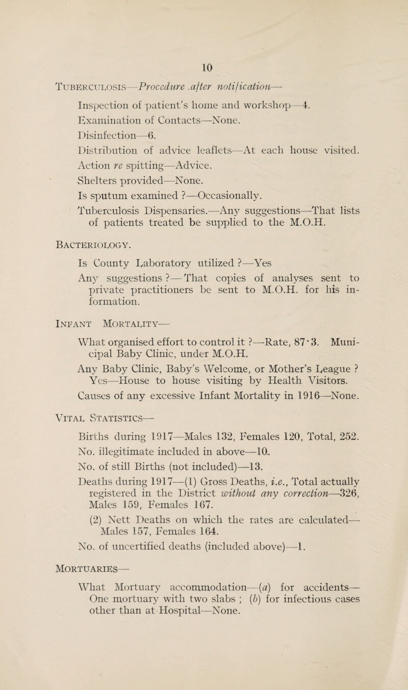 Tuberculosis—Procedure .after notification— Inspection of patient's home and workshop—4. Examination of Contacts—None. Disinfection—6. Distribution of advice leaflets—At each house visited. Action re spitting—Advice. Shelters provided—None. Is sputum examined ?—Occasionally. Tuberculosis Dispensaries.—Any suggestions—That lists of patients treated be supplied to the M.O.H. Bacteriology. Is County Eaboratory utilized ?—^Yes Any suggestions ?—That copies of analyses sent to private practitioners be sent to M.O.H. for his in¬ formation. Infant Mortality^— What organised effort to control it ?—-Rate, 87 * 3. Muni¬ cipal Baby Clinic, under M.O.H. Any Baby Clinic, Baby's Welcome, or Mother's Eeague ? Yes—House to house visiting by Health Visitors. Causes of any excessive Infant Mortality in 1916—None. Vital Statistics—■ Births during 1917—^Males 132, Females 120, Total, 252. No. illegitimate included in above—10. No. of still Births (not included)—13. Deaths during 1917—(1) Gross Deaths, i.e., Total actually registered in the District without any correction—326, Males 159, Females 167. (2) Nett Deaths on which the rates are calculated— Males 157, Females 164. No. of uncertified deaths (included above)—1. Mortuaries— What Mortuary accommodation—(a) for accidents— One mortuary with two slabs ; (b) for infectious cases other than at Hospital—None.
