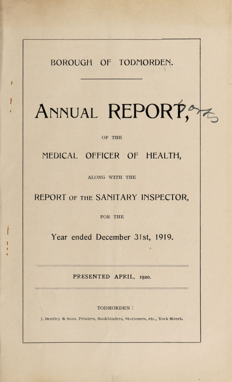 BOROUGH OF TODMORDEN. Annual REPORt, OF THE MEDICAL OFFICER OF HEALTH, ALONG WITH THE REPORT OF THE SANITARY INSPECTOR, FOR THE Year ended December 31st, 1919. PRESENTED APRIL, 1920. TODMORDEN I J. Bentley & Sons, Printers, Bookbinders, Stationers, etc., York Street*