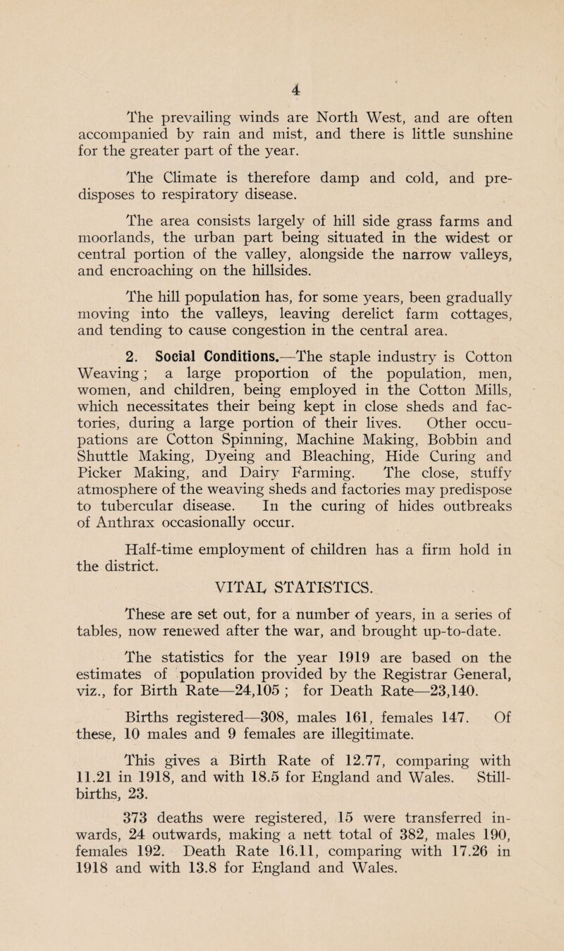 The prevailing winds are North West, and are often accompanied by rain and mist, and there is little sunshine for the greater part of the year. The Climate is therefore damp and cold, and pre¬ disposes to respiratory disease. The area consists largely of hill side grass farms and moorlands, the urban part being situated in the widest or central portion of the valley, alongside the narrow valleys, and encroaching on the hillsides. The hill population has, for some years, been gradually moving into the valleys, leaving derelict farm cottages, and tending to cause congestion in the central area. 2. Social Conditions.—The staple industry is Cotton Weaving; a large proportion of the population, men, women, and children, being employed in the Cotton Mills, which necessitates their being kept in close sheds and fac¬ tories, during a large portion of their lives. Other occu¬ pations are Cotton Spinning, Machine Making, Bobbin and Shuttle Making, Dyeing and Bleaching, Hide Curing and Picker Making, and Dairy Farming. The close, stuffy atmosphere of the weaving sheds and factories may predispose to tubercular disease. In the curing of hides outbreaks of Anthrax occasionally occur. Half-time employment of children has a firm hold in the district. VITAL STATISTICS. These are set out, for a number of years, in a series of tables, now renewed after the war, and brought up-to-date. The statistics for the year 1919 are based on the estimates of population provided by the Registrar General, viz., for Birth Rate—24,105 ; for Death Rate—23,140. Births registered—308, males 161, females 147. Of these, 10 males and 9 females are illegitimate. This gives a Birth Rate of 12.77, comparing with 11.21 in 1918, and with 18.5 for England and Wales. Still¬ births, 23. 373 deaths were registered, 15 were transferred in¬ wards, 24 outwards, making a nett total of 382, males 190, females 192. Death Rate 16.11, comparing with 17.26 in 1918 and with 13.8 for England and Wales.