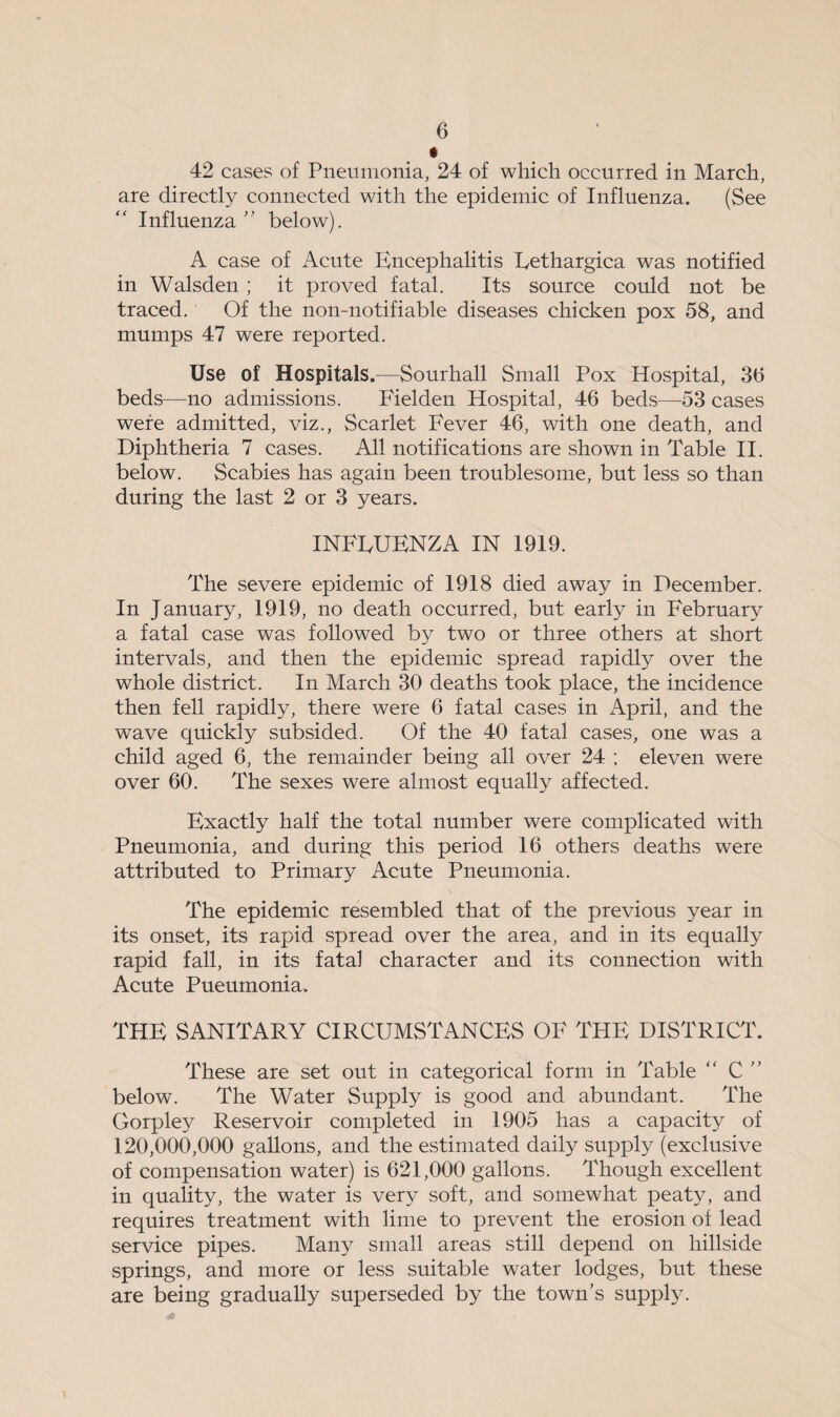 42 cases of Pneumonia, 24 of which occurred in March, are directly connected with the epidemic of Influenza. (See Influenza  below). A case of Acute Encephalitis Eethargica was notified in Walsden; it proved fatal. Its source could not be traced. Of the non-notifiable diseases chicken pox 58, and mumps 47 were reported. Use of Hospitals.—Sourhall Small Pox Hospital, 3b beds—no admissions. Fielden Hospital, 46 beds—53 cases were admitted, viz.. Scarlet Fever 46, with one death, and Diphtheria 7 cases. All notifications are shown in Table II. below. Scabies has again been troublesome, but less so than during the last 2 or 3 years. INFEUENZA IN 1919. The severe epidemic of 1918 died away in December. In January, 1919, no death occurred, but early in February a fatal case was followed by two or three others at short intervals, and then the epidemic spread rapidly over the whole district. In March 30 deaths took place, the incidence then fell rapidly, there were 6 fatal cases in April, and the wave quickly subsided. Of the 40 fatal cases, one was a child aged 6, the remainder being all over 24 ; eleven were over 60. The sexes were almost equally affected. Exactly half the total number were complicated with Pneumonia, and during this period 16 others deaths were attributed to Primary Acute Pneumonia. The epidemic resembled that of the previous year in its onset, its rapid spread over the area, and in its equally rapid fall, in its fatal character and its connection with Acute Pueumonia. THE SANITARY CIRCUMSTANCES OF THE DISTRICT. These are set out in categorical form in Table “ C below. The Water Supply is good and abundant. The Gorpley Reservoir completed in 1905 has a capacity of 120,000,000 gallons, and the estimated daily supply (exclusive of compensation water) is 621,000 gallons. Though excellent in quality, the water is very soft, and somewhat peaty, and requires treatment with lime to prevent the erosion of lead service pipes. Many small areas still depend on hillside springs, and more or less suitable water lodges, but these are being gradually superseded by the town’s supply.