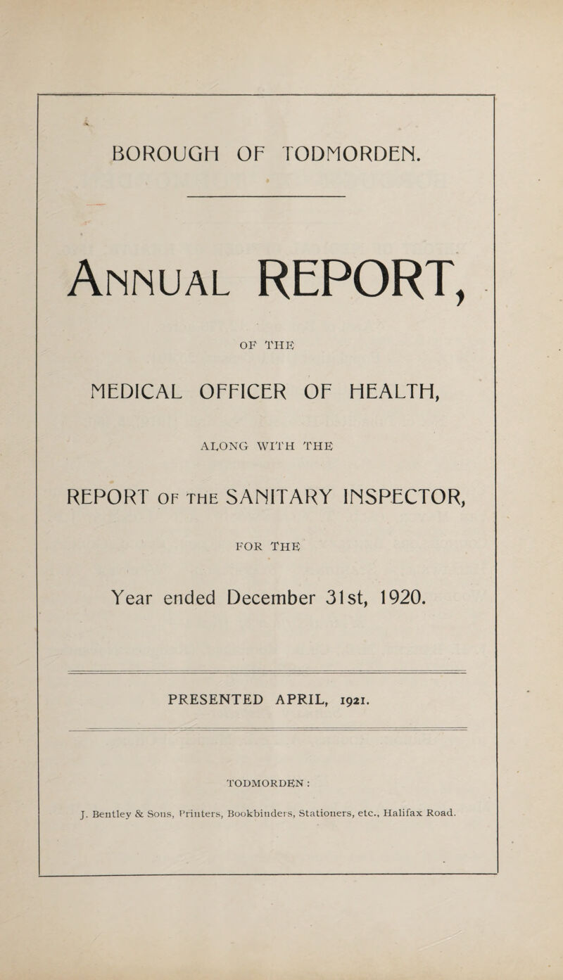 BOROUGH OF TODMORDEM. Annual REPORT, OF THE MEDICAL OFFICER OF HEALTH, ALONG WITH THE REPORT OF THE SANITARY INSPECTOR, FOR The Year ended December 31st, 1920. PRESENTED APRIL, 1921. TODMORDEN: J. Bentley & Sons, Printers, Bookbinders, Stationers, etc., Halifax Road.