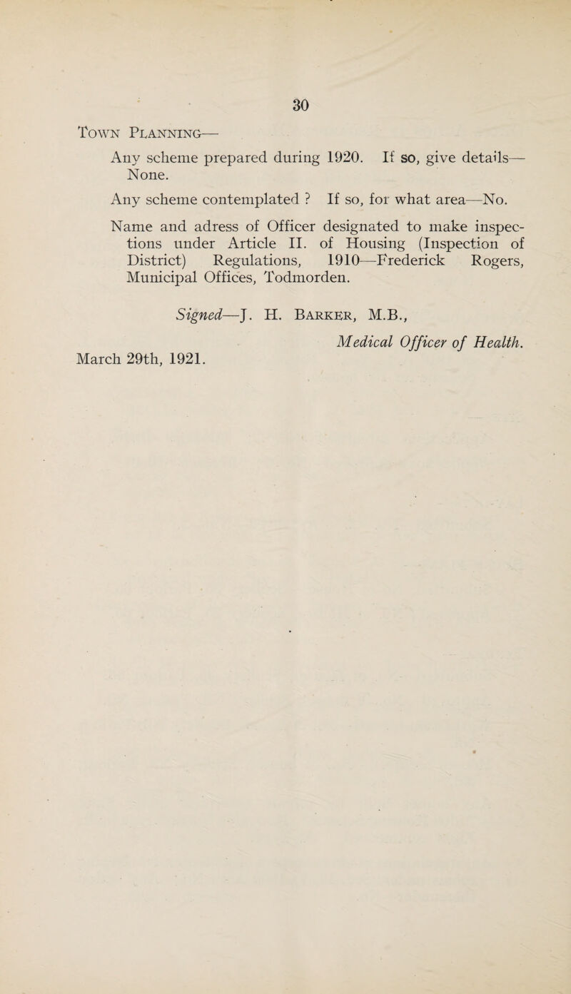 Town Pi^anning— Any scheme prepared during 1920. If so, give details— None. Any scheme contemplated ? If so, for what area—No. Name and adress of Officer designated to make inspec¬ tions under Article II. of Housing (Inspection of District) Regulations, 1910—Frederick Rogers, Municipal Offices, Todmorden. Signed—J. H. Barker, M.B., Medical Officer of Health. March 29th, 1921.