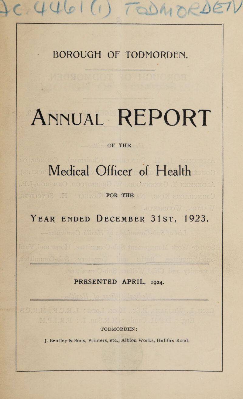 BOROUGH OF TODMORDEH. Annual REPORT OF THF Medical Officer of Health FOR THE Year ended December 31st, 1923. PRESENTED APRIL, 1924. TODMORDEN: J. Bentley & Sons, Printers, etc., Albion Works, Halifax Road.