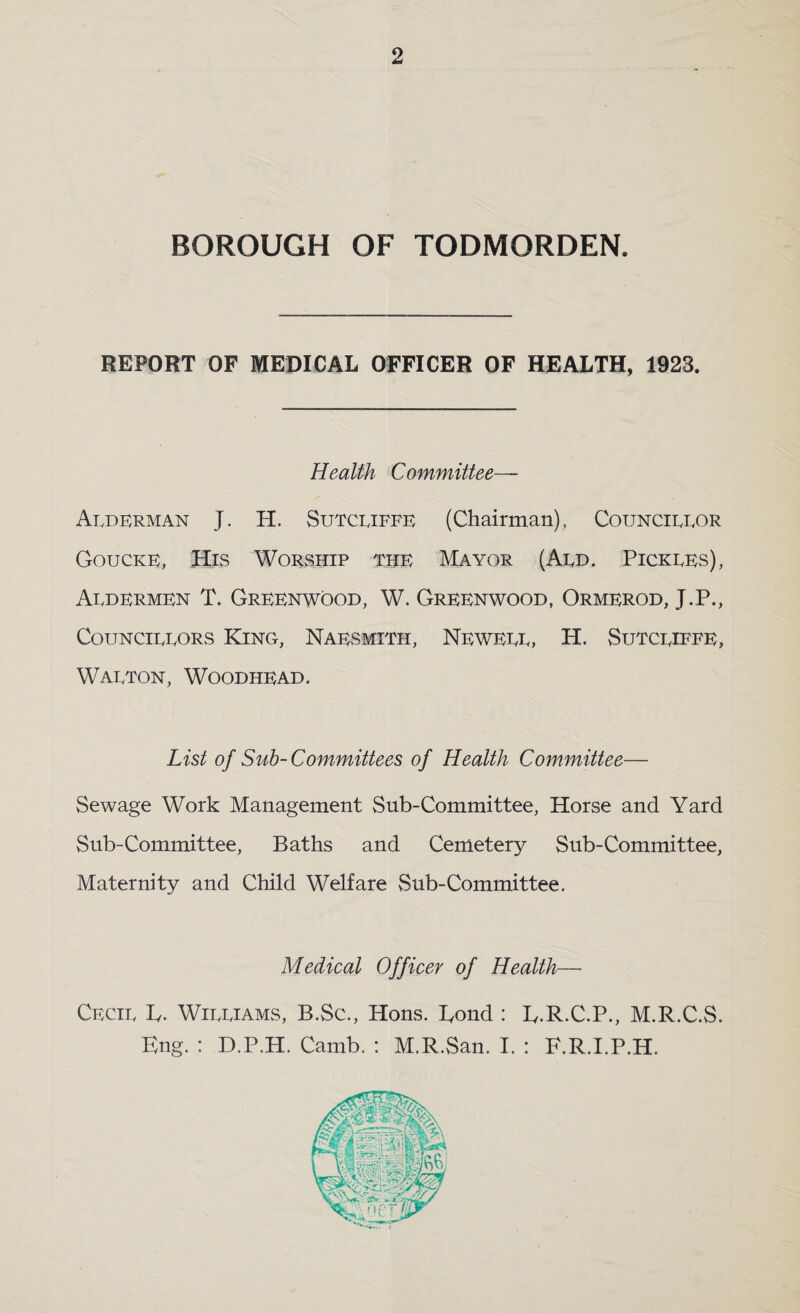 BOROUGH OF TODMORDEN. REPORT OF MEDICAL OFFICER OF HEALTH, 1923. Health Committee— Ai.derman J. H. Sutcijffb (Chairman), Councibbor Gouckk, His Worship the Mayor (Aed. Pickees), Aedermen T. Greenwood, W. Greenwood, Ormerod, J.P., CouNCiEEORS King, Naesmith, Neweee, H. vSutceieee, Waeton, Woodhead. List of Sub- Committees of Health Committee— Sewage Work Management Sub-Committee, Horse and Yard Sub-Committee, Baths and Cemetery Sub-Committee, Maternity and Child Welfare vSub-Committee. Medical Officer of Health— Cecie Iv. Wieeiams, B.Sc., Hons. Bond : B.R.C.P., M.R.C.S. Kng. : D.P.H. Camb. : M.R.San. I. : F.R.I.P.H.