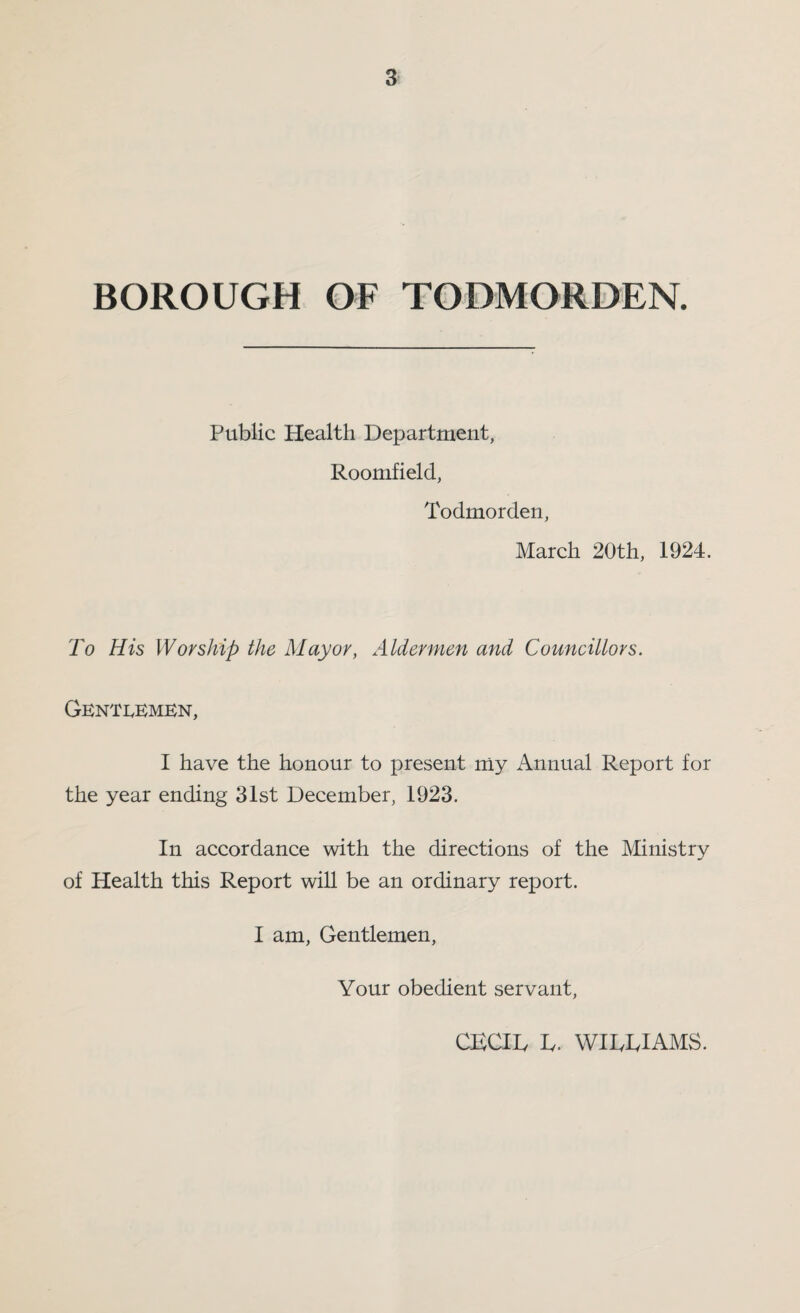 BOROUGH OF TODMORDEN. Public Health Department, Roomfield, Todmorden, March 20th, 1924. To His Worship the Mayor, Aldermen and Councillors. Gentlemen, I have the honour to present my Annual Report for the year ending 31st December, 1923. In accordance with the directions of the Ministry of Health this Report will be an ordinary report. I am. Gentlemen, Your obedient servant. CECIL L. WILLIAMS.