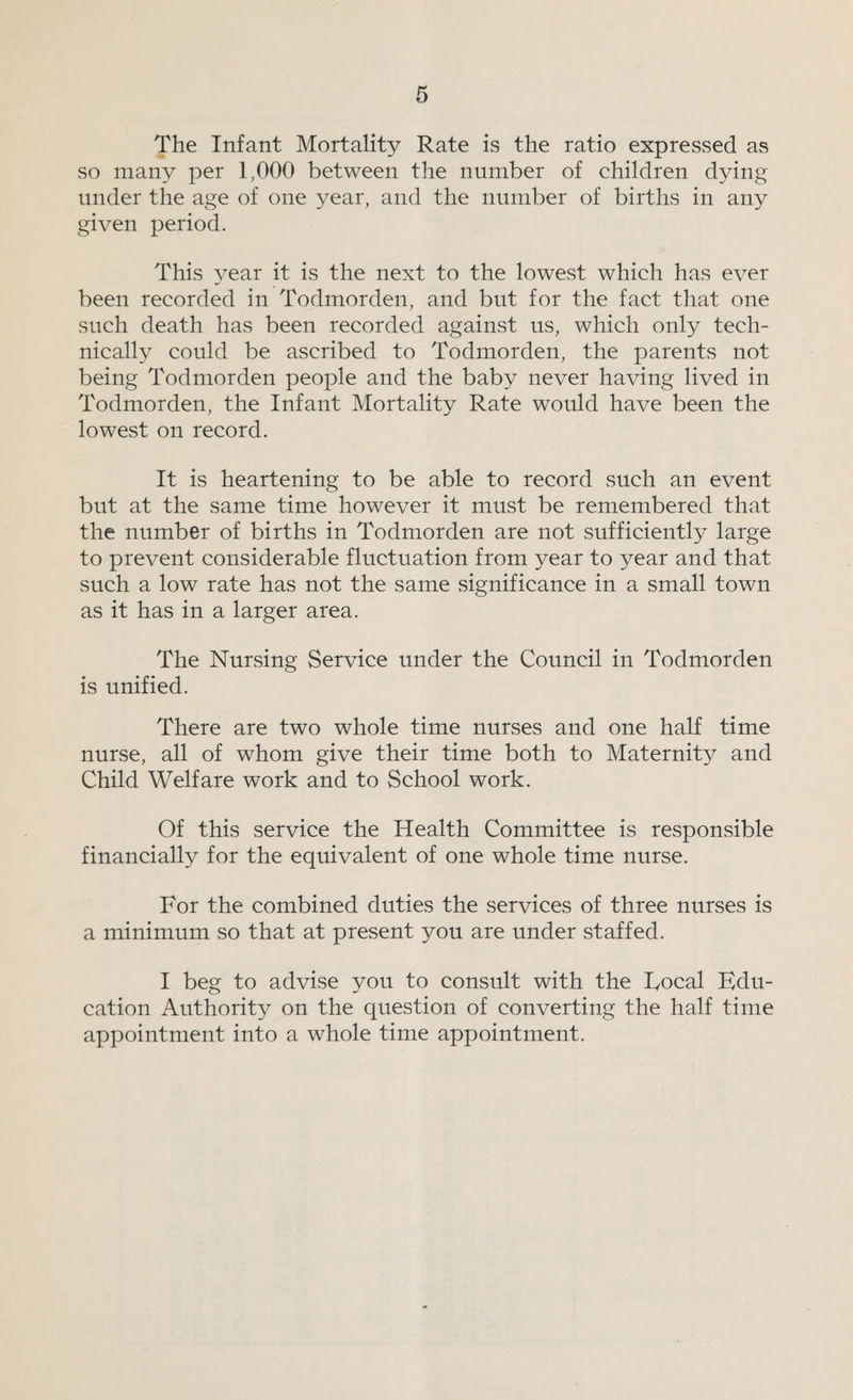 The Infant Mortality Rate is the ratio expressed as so many per 1,000 between the number of children dying under the age of one year, and the number of births in any given period. This year it is the next to the lowest which has ever been recorded in Todmorden, and but for the fact that one such death has been recorded against us, which only tech¬ nically could be ascribed to Todmorden, the parents not being Todmorden people and the baby never having lived in Todmorden, the Infant Mortality Rate would have been the lowest on record. It is heartening to be able to record such an event but at the same time however it must be remembered that the number of births in Todmorden are not sufficiently large to prevent considerable fluctuation from year to year and that such a low rate has not the same significance in a small town as it has in a larger area. The Nursing Service under the Council in Todmorden is unified. There are two whole time nurses and one half time nurse, all of whom give their time both to Maternity and Child Welfare work and to School work. Of this service the Health Committee is responsible financially for the equivalent of one whole time nurse. For the combined duties the services of three nurses is a minimum so that at present you are under staffed. I beg to advise you to consult with the Focal Edu¬ cation Authority on the question of converting the half time appointment into a whole time appointment.