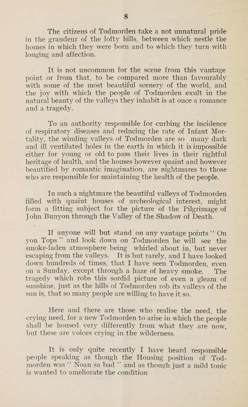 The citizens of Todmorden take a not unnatural pride in the grandeur of the lofty hills, between which nestle the homes in which they were born and to which they turn with longing and affection. It is not uncommon for the scene from this vantage point or from that, to be compared more than favourably with some of the most beautiful scenery of the world, and the joy with which the people of Todmorden exult in the natural beauty of the valleys they inhabit is at once a romance and a tragedy. To an authority responsible for curbing the incidence of respiratory diseases and reducing the rate of Infant Mor¬ tality, the winding valleys of Todmorden are so many dark and ill ventilated holes in the earth in which it is impossible either for young or old to pass their lives in their rightful heritage of health, and the houses however quaint and however beautified by romantic imagination, are nightmares to those who are responsible for maintaining the health of the people. In such a nightmare the beautiful valleys of Todmorden filled with quaint houses of archeological interest, might form a fitting subject for the picture of the Pilgrimage of John Bunyon through the Valley of the Shadow of Death. If anyone will but stand on any vantage points “ On yon Tops ” and look down on Todmorden he will see the smoke-laden atmosphere being whirled about in, but never escaping from the valleys. It is but rarely, and I have looked down hundreds of times, that I have seen Todmorden, even on a Sunday, except through a haze of heavy smoke. The tragedy which robs this sordid picture of even a gleam of sunshine, just as the hills of Todmorden rob its valle5^s of the sun is, that so many people are willing to have it so. Here and there are those who realise the need, the crying need, for a new Todmorden to arise in which the people shall be housed very differently from what the} are now, but these are voices crying in the wilderness. It is only quite recently I have heard responsible people speaking as though the Housing position of Tod¬ morden was “ Noan sa bad ” and as though just a mild tonic is wanted to ameliorate the condition