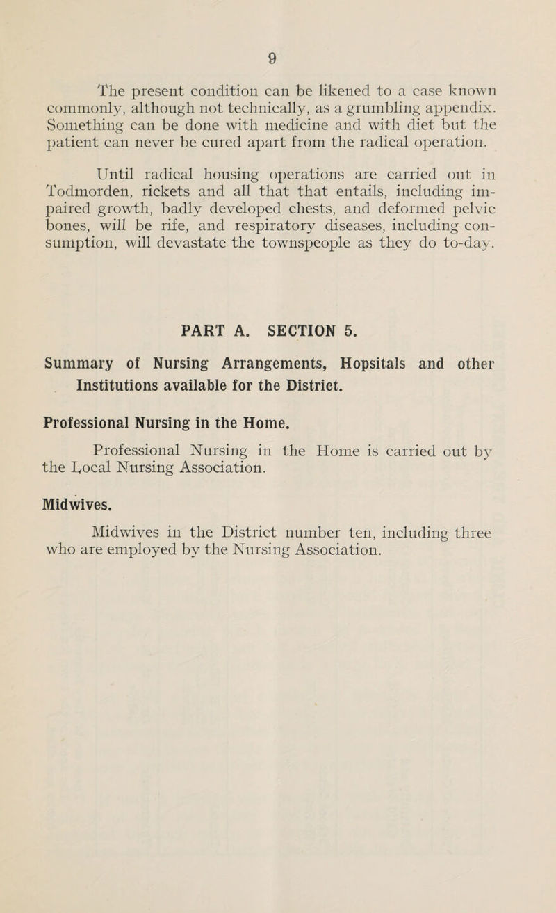 The present condition can be likened to a case known commonly, although not technically, as a grumbling appendix. vSomething can be done with medicine and with diet but the patient can never be cured apart from the radical operation. Until radical housing operations are carried out in Todmorden, rickets and all that that entails, including im¬ paired growth, badly developed chests, and deformed pelvic bones, will be rife, and respiratory diseases, including con¬ sumption, will devastate the townspeople as they do to-day. PART A. SECTION 5. Summary of Nursing Arrangements, Hopsitals and other Institutions available for the District. Professional Nursing in the Home. Professional Nursing in the Home is carried out by the Local Nursing Association. Midwives. Midwives in the District number ten, including three who are employed by the Nursing Association.