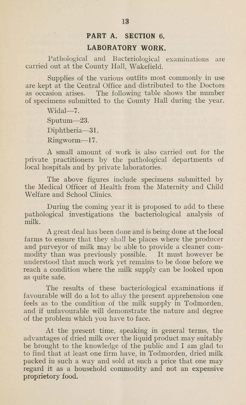 PART A. SECTION 6. LABORATORY WORK. Pathological and Bacteriological examinations are carried out at the County Hall, Wakefield. Supplies of the various outfits most commonly in use are kept at the Central Office and distributed to the Doctors as occasion arises. The following table shows the number of specimens submitted to the County Hall during the year. Widal—7. Sputum—23. Diphtheria—31. Ringworm—17. A small amount of work is also carried out for the private practitioners by the pathological departments of local hospitals and by private laboratories. The above figures include specimens submitted by the Medical Officer of Health from the Maternity and Child Welfare and School Clinics. During the coming year it is proposed to add to these pathological investigations the bacteriological analysis of milk. A great deal has been done and is being done at the local farms to ensure that they shall be places where the producer and purveyor of milk may be able to provide a cleaner com¬ modity than was previously possible. It must however be understood that much work yet remains to be done before we reach a condition where the milk supply can be looked upon as quite safe. The results of these bacteriological examinations if favourable will do a lot to allay the present apprehension one feels as to the condition of the milk supply in Todmorden, and if unfavourable will demonstrate the nature and degree of the problem which you have to face. At the present time, speaking in general terms, the advantages of dried milk over the liquid product may suitably be brought to the knowledge of the public and I am glad to to find that at least one firm have, in Todmorden, dried milk packed in such a way and sold at such a price that one may regard it as a household commodity and not an expensive proprietory food.
