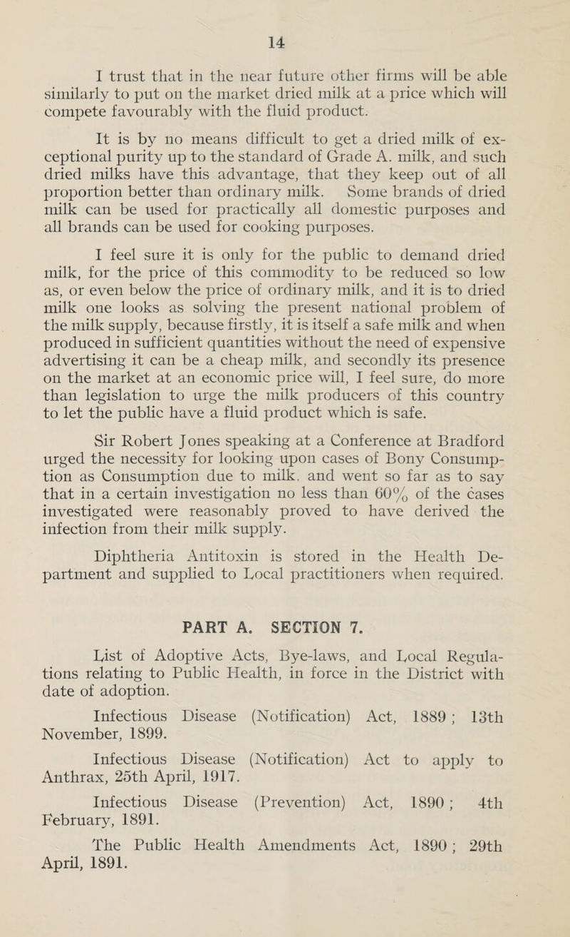 I trust that in the near future other firms will be able similarly to put on the market dried milk at a price which will compete favourably with the fluid product. It is by no means difficult to get a dried milk of ex¬ ceptional purity up to the standard of Grade A. milk, and such dried milks have this advantage, that they keep out of all proportion better than ordinary milk. Some brands of dried milk can be used for practically all domestic purposes and all brands can be used for cooking purposes. I feel sure it is only for the public to demand dried milk, for the price of this commodity to be reduced so low as, or even below the price of ordinary milk, and it is to dried milk one looks as solving the present national problem of the milk supply, because firstly, it is itself a safe milk and when produced in sufficient quantities without the need of expensive advertising it can be a cheap milk, and secondly its presence on the market at an economic price will, I feel sure, do more than legislation to urge the milk producers of this country to let the public have a fluid product which is safe. Sir Robert Jones speaking at a Conference at Bradford urged the necessity for looking upon cases of Bony Consump¬ tion as Consumption due to milk, and went so far as to say that in a certain investigation no less than 60% of the cases investigated were reasonably proved to have derived the infection from their milk supply. Diphtheria Antitoxin is stored in the Health De¬ partment and supplied to Local practitioners when required. PART A. SECTION 7. List of Adoptive Acts, Bye-laws, and Local Regula¬ tions relating to Public Plealth, in force in the District with date of adoption. Infectious Disease (Notification) Act, 1889 ; 13th November, 1899. Infectious Disease (Notification) Act to apply to Anthrax, 25th April, 1917. Infectious Disease (Prevention) Act, 1890; 4th February, 1891. The Public Health Amendments Act, 1890; 29th April, 1891.