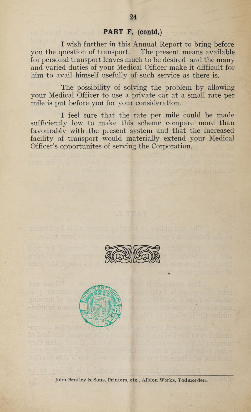 PART F. (contd.) I wish further in this Annual Report to bring before you the question of transport. The present means available for personal transport leaves much to be desired, and the many and varied duties of your Medical Officer make it difficult for him to avail himself usefully of such service as there is. The possibility of solving the problem by allowing your Medical Officer to use a private car at a small rate per mile is put before yorl for your consideration. I feel sure that the rate per mile could be made sufficiently low to make this scheme compare more than favourably with the present system and that the increased facility of transport would materially extend your Medical Officer’s opportunites of serving the Corporation. John Bentley & Sons, Printers, etc., Albion Works, Todraorden.