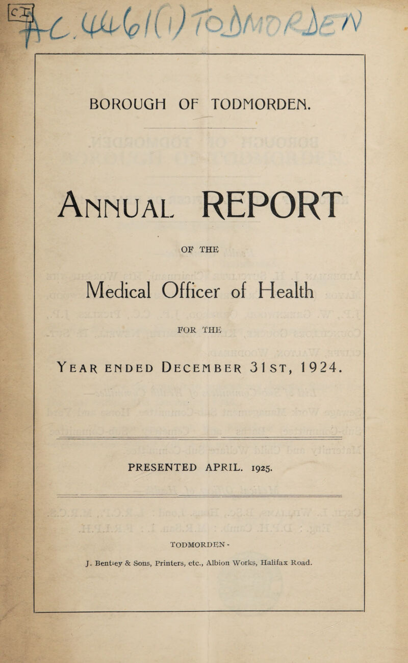 BOROUGH OF TODMORDEN. Annual. REPORT OF THE Medical Officer of Health FOR THE Year ended December 31st, 1924. PRESENTED APRIL. 1925. TODMORDEN- J. BenUey & Sons, Printers, etc., Albion Works, Halifax Road.