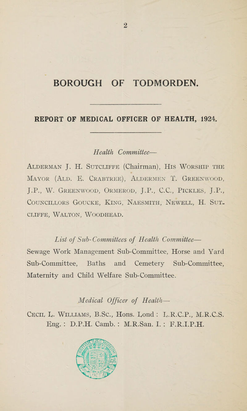 BOROUGH OF TODMORDEN. REPORT OF MEDICAL OFFICER OF HEALTH, 1924. Health Committee Alderman J. H. Sutcliffe (Chairman), His Worship the Mayor (Ald. E. Crabtree), Aldermen T. Greenwood, J.P., W. Greenwood, Ormerod, J.P., C.C., Pickles, J.P., Councillors Goucke, King, Naesmith, Newell, H. Sut¬ cliffe, Walton, Woodhead. List of Sub-Committees of Health Committee— Sewage Work Management Sub-Committee, Horse and Yard Sub-Committee, Baths and Cemetery Sub-Committee, Maternity and Child Welfare Sub-Committee. Medical Officer of Health— Cecil E. Williams, B.Sc., Hons. Bond : L.R.C.P., M.R.C.S. Eng. : D.P.H. Camb. : M.R.San. I. : F.R.I.P.H.