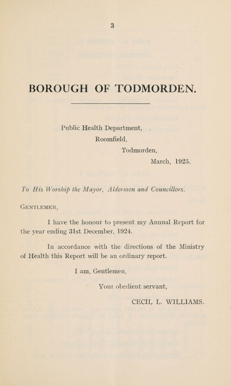 BOROUGH OF TODMORDEN. Public Health Department, Roomfield, Todmorden, March, 1925. To His Worship the Mayor, Aldermen and Councillors. Gentlemen, I have the honour to present my Annual Report for the year ending 31st December, 1924. In accordance with the directions of the Ministry of Health this Report will be an ordinary report. I am, Gentlemen, Your obedient servant, CECIL L. WILLIAMS.