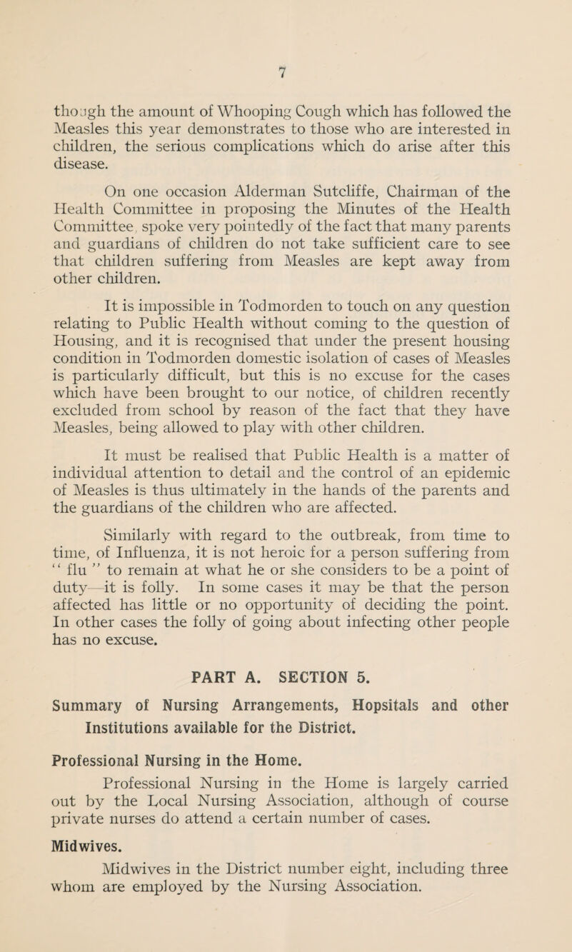 though the amount of Whooping Cough which has followed the Measles this year demonstrates to those who are interested in children, the serious complications which do arise after this disease. On one occasion Alderman Sutcliffe, Chairman of the Health Committee in proposing the Minutes of the Health Committee spoke very pointedly of the fact that many parents and guardians of children do not take sufficient care to see that children suffering from Measles are kept away from other children. It is impossible in Todmorden to touch on any question relating to Public Health without coming to the question of Housing, and it is recognised that under the present housing condition in Todmorden domestic isolation of cases of Measles is particularly difficult, but this is no excuse for the cases which have been brought to our notice, of children recently excluded from school by reason of the fact that they have Measles, being allowed to play with other children. It must be realised that Public Health is a matter of individual attention to detail and the control of an epidemic of Measles is thus ultimately in the hands of the parents and the guardians of the children who are affected. Similarly with regard to the outbreak, from time to time, of Influenza, it is not heroic for a person suffering from ‘ ‘ flu ’ ’ to remain at what he or she considers to be a point of duty—it is folly. In some cases it may be that the person affected has little or no opportunity of deciding the point. In other cases the folly of going about infecting other people has no excuse. PART A. SECTION 5. Summary of Nursing Arrangements, Hopsitals and other Institutions available for the District. Professional Nursing in the Home. Professional Nursing in the Home is largely carried out by the Local Nursing Association, although of course private nurses do attend a certain number of cases. Midwives. Midwives in the District number eight, including three whom are employed by the Nursing Association.