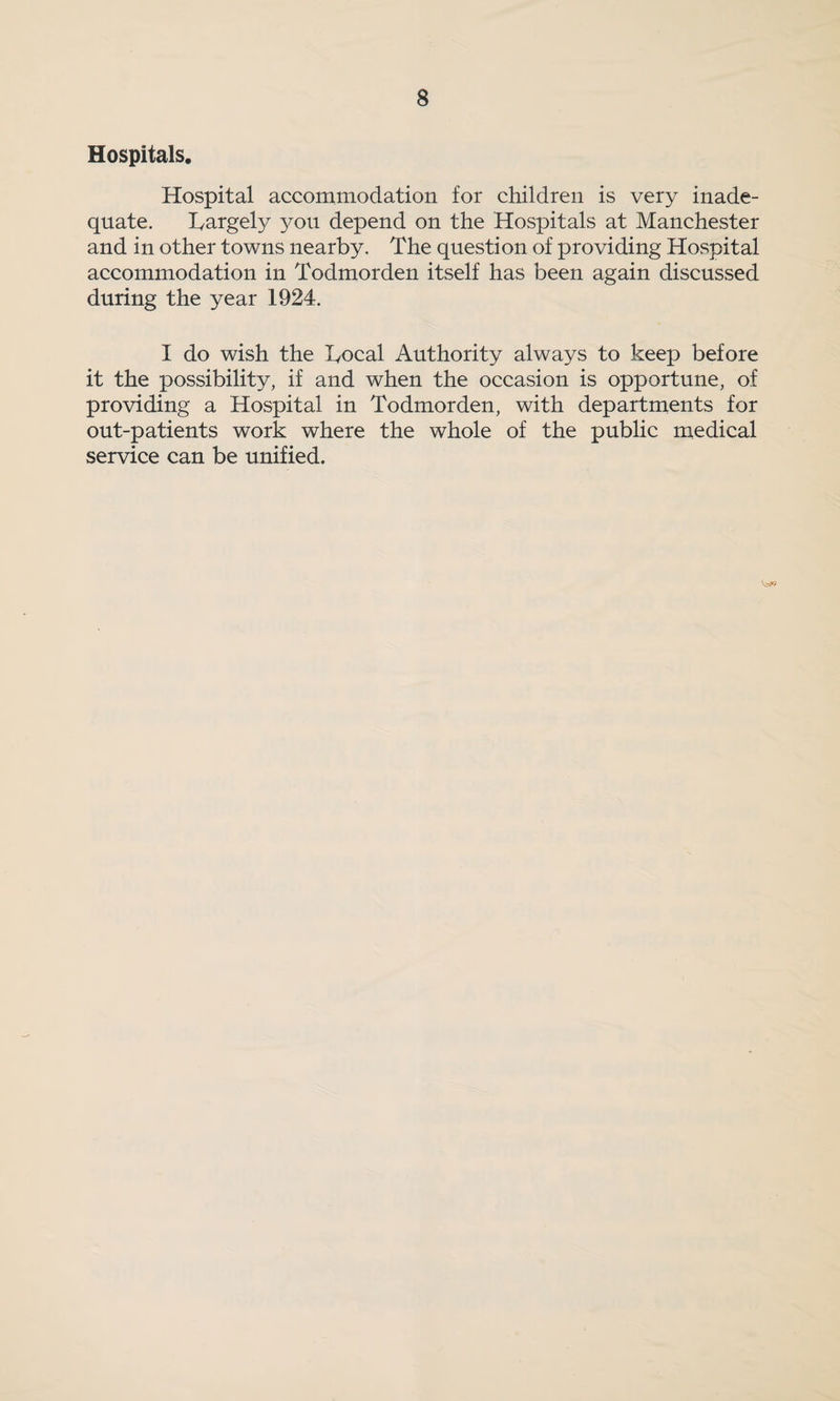 Hospitals. Hospital accommodation for children is very inade¬ quate. largely you depend on the Hospitals at Manchester and in other towns nearby. The question of providing Hospital accommodation in Todmorden itself has been again discussed during the year 1924. I do wish the Local Authority always to keep before it the possibility, if and when the occasion is opportune, of providing a Hospital in Todmorden, with departments for out-patients work where the whole of the public medical service can be unified.