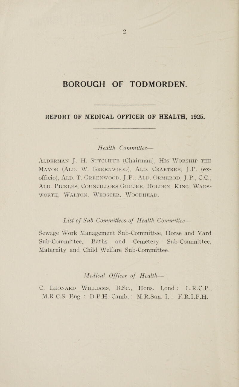 BOROUGH OF TODMORDEN. REPORT OF MEDICAL OFFICER OF HEALTH, 1925. Health Committee— Alderman J. IT. vTtttcliffe (Chairman), His' Worship the Mayor (Add. W. Greenwood), Aed. Crabtree, J.P. (ex- officio), Aed. T. Gre:enwood, J.P., Aed. Ormerod, J.P., C.C., Aed. Pickles, Coitncielors G-oucke, Holden, King, Wads¬ worth, Walton, Webster, Woodhead. List of Suh-Committees of Health Committee— vSewage Work Management vSnb-Committee, Horse and Yard vSnb-Committee, Baths and Cemeter}- Sub-Committee, Maternity and Cliild Welfare Sub-Committee. Medical Officer of Health—■ C. Leonard Williams, B.Sc., Hons. Loud : L.R.C.P., M.R.C.S. Eng. ; D.P.H. Camb. : M.R.San. I. ; F.R.I.P.H,