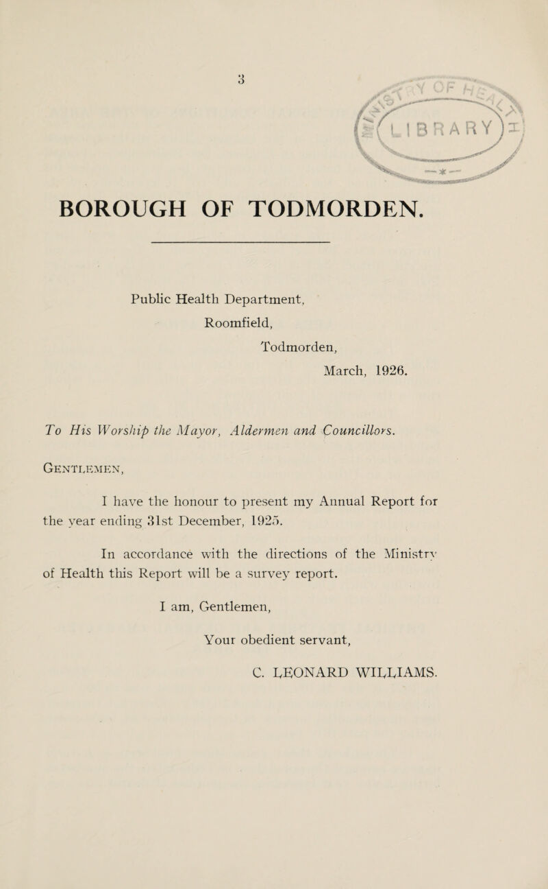 BOROUGH OF TODMORDEN. Public Health Department, Roomfield, Todmorden, March, 1926. To His Worship the Mayor, Aldermen and Councillors. Gentlemen, I have the honour to present my Annual Report for the year ending 81st December, 1925. In accordance with the directions of the MinistrA- of Health this Report will be a survey report. I am, Gentlemen, Your obedient servant, C. IvKONARD WIDDIAMS. V/