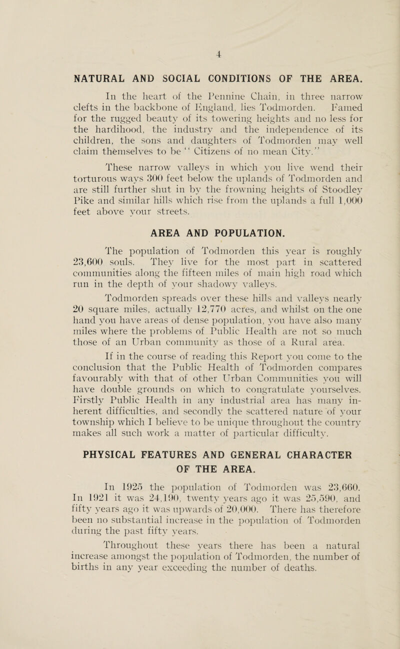 NATURAL AND SOCIAL CONDITIONS OF THE AREA. In the heart of the Pennine Chain, in three narrow elefts in the backbone of Knglancl, lies Todniorden. Famed for the rugged beauty of its towering heights and no less for the hardihood, the industry and the independence of its children, the sons and daughters of Todniorden may well claim themselves to be “ Citizens of no mean City.” These narrow valleys in which you live wend their torturous ways 300 feet below^ the uplands of Todmorden and are still further shut in by the frowning heights of Stoodley Pike and similar hills which rise from the uplands a full 1,000 feet above your streets. AREA AND POPULATION. The population of Todmorden this year is roughly 23,600 souls. They live for the most part in scattered communities along the fifteen miles of main high road which run in the depth of your shadowy valleys. Todniorden spreads over these hills and vallej^s nearh 20 square miles, actually 12,770 acres, and whilst on the one liand you have areas of dense population, you have also many miles where the problems of Public Health are not so much those of an Urban community as those of a Rural area. If in the course of reading this Report you come to the conclusion that the Public Health of Todniorden compares favourably with that of other Urban Communities you will have double grounds on which to congratulate yourselves, lurstly Public Health in any industrial area has many in¬ herent difficulties, and secondly the scattered nature of your township which I believe to be unique throughout the country’ makes all such work a matter of particular difficulty. PHYSICAL FEATURES AND GENERAL CHARACTER OF THE AREA. In 1925 the population of Todniorden was 23,660. In 1921 it was 24,190, twenty years ago it was 25,590, and fifty years ago it was iqiwards of 20,000. There has therefore been no substantial increase in the population of Todmorden during the past fifty years. Throughout these years there has been a natural increase amongst the population of Todniorden, the number of births in any year exceeding the number of deaths.