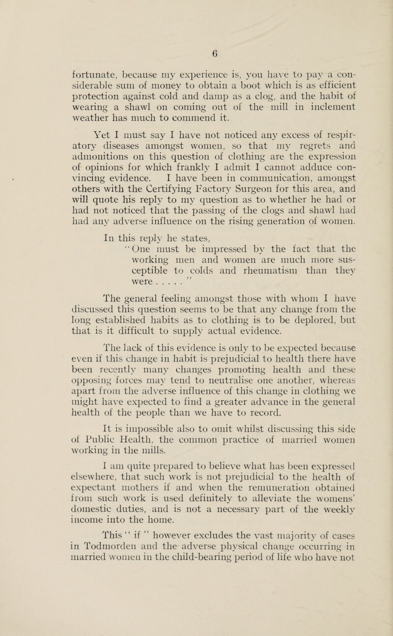 fortunate, because my experience is, you have to pay a con¬ siderable sum of money to obtain a boot which is as efficient protection against cold and damp as a clog, and the habit of wearing a shawl on coming out of the mill in inclement weather has much to commend it. Yet I must say I have not noticed any excess of respir¬ atory diseases amongst women, so that my regrets and admonitions on this question of clothing are the expression of opinions for which frankly I admit I cannot adduce con¬ vincing evidence. I have been in communication, amongst others with the Certifying Factor}-^ Surgeon for this area, and will quote his reply to my question as to whether he had or had not noticed that the passing of the clogs and shawl had had any adverse influence on the rising generation of women. In this reply he states, “One must be impressed by the fact that the working men and women are much more sus¬ ceptible to colds and rheumatism than the}^ were. The general feeling amongst those with whom I have discussed this question seems to be that any change from the long established habits as to clothing is to be deplored, but that is it difficult to supply actual evidence. The lack of this evidence is only to be expected because even if this change in habit is prejudicial to health there have been recently many changes promoting health and these opposing forces may tend to neutralise one another, whereas apart from the adverse influence of this change in clothing we might have expected to find a greater advance in the general health of the peoj^le than we have to record. It is impossible also to omit whilst discussing this side of Public Health, the common practice of married women working in the mills. I am quite prepared to believe what has been expressetl elsewhere, that such work is not prejudicial to the health of expectant mothers if and when the remuneration obtained from such work is used definitely to alleviate the womens’ domestic duties, and is not a necessary part of the weekly income into the home. This “ if ” however excludes the vast majority of cases in Todmorden and the adverse physical change occurring in married women in the child-bearing period of life who have not