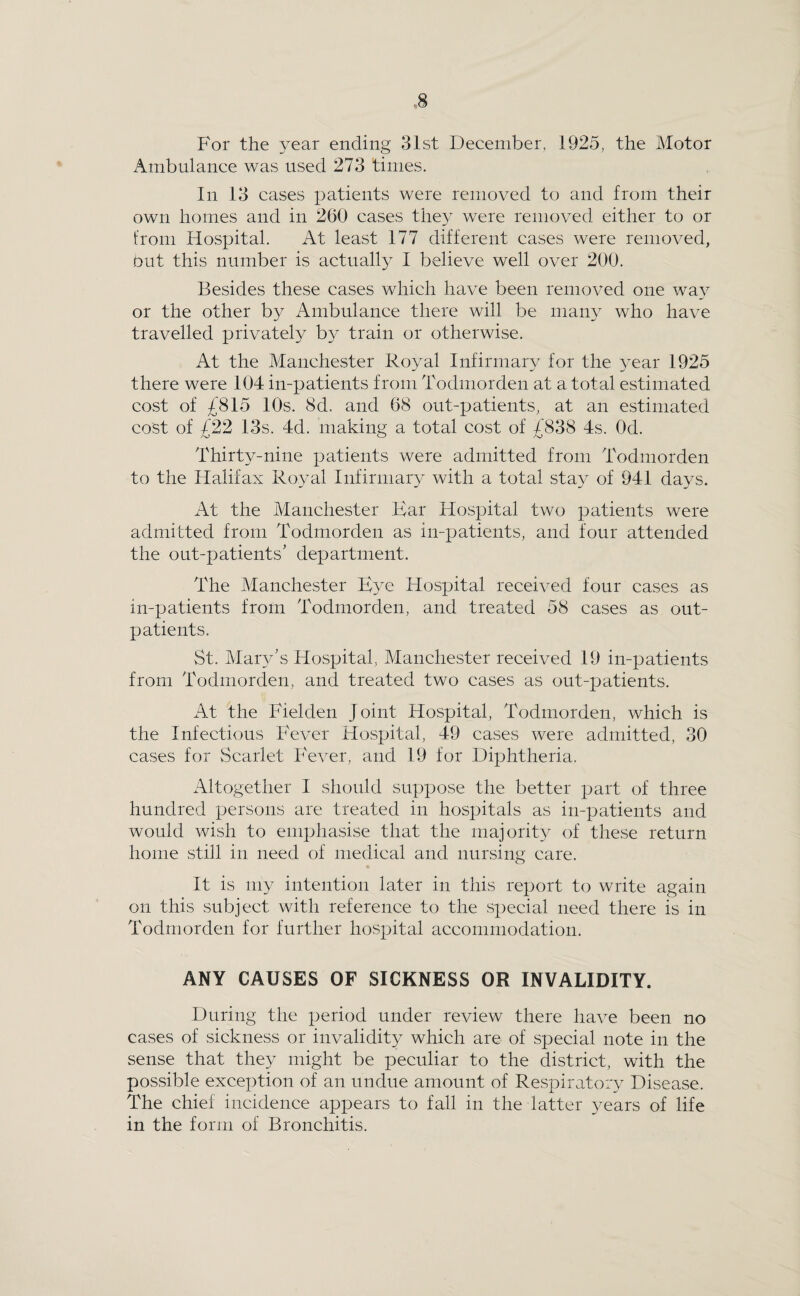 For the year ending 31st December, 1925, the Motor Ambulance was used 273 times. In 13 cases patients were removed to and from their own homes and in 260 cases they were removed either to or from Hospital. At least 177 different cases were removed, Put this number is actually I believe well over 200. Besides these cases which have been removed one way or the other by Ambulance there will be many who have travelled privately by train or otherwise. At the Manchester Royal Infirmary for the year 1925 there were 104 in-patients from Todmorden at a total estimated cost of £815 10s. 8d. and 68 out-patients, at an estimated cost of £22 13s. 4d. making a total cost of £838 4s. Od. Thirty-nine patients were admitted from Todmorden to the Halifax Royal Infirmary with a total stay of 941 da3^s. At the Manchester Kar Hospital two patients were admitted from Todmorden as in-patients, and four attended the out-patients’ department. The Manchester Hospital received four cases as in-patients from Todmorden, and treated 58 cases as out¬ patients. St. Maiy’s Hospital, Manchester received 19 in-patients from Todmorden, and treated two cases as out-patients. At the Fielden Joint Hospital, Todmorden, which is the Infectious Fever Hospital, 49 cases were admitted, 30 cases for Scarlet Fever, and 19 for Diphtheria. Altogether I should suppose the better part of three hundred persons are treated in hospitals as in-patients and would wish to emphasise that the majority of these return home still in need of medical and nursing care. It is my intention later in this report to write again on this subject with reference to the special need there is in Todmorden for further hospital accommodation. ANY CAUSES OF SICKNESS OR INVALIDITY. During the period under review there have been no cases of sickness or invalidity which are of special note in the sense that they might be peculiar to the district, with the possible excejTion of an undue amount of Respiratory Disease. The chief incidence appears to fall in the latter 3mars of life in the form of Bronchitis.