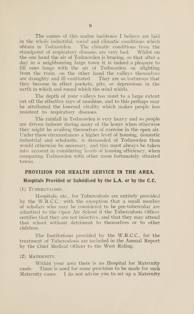 The causes of this undue incidence I believe are laid in the whole industrial, social and climatic conditions wliich obtain in Todinorden. The climatic conditions from the standpoint of respiratory diseases are ver\' bad. Whilst on the one hand the air of Todinorden is bracing, so that after a day in a neighbouring large town it is indeed a pleasure to fill ones lungs with the air of Todmorden on alighting from the train, on the other hand the valleys themselves are draughty and ill-ventilated They are so torturous that they become in effect pockets, pits, or depressions in the earth in which and round which the wind whirls. The depth of your valleys too must to a large extent cut off the effective ra3^s of sunshine, and to this perhaps may be attributed the lowered vitality which makes people less resistent to respiratory- diseases. The rainfall in Todinorden is very hea\w and so people are driven indoors during many of the hours when otherwise they- might be availing themselves of exercise in the open air. Under these circumstances a higher level of housing, domestic industrial and scholastic, is demanded of Todmorden than would otherwise be necessary-, and this must alway^s be taken into account in considering levels of housing efficiency^ when comparing Todmorden with other more fortunately situated towns. PROVISION FOR HEALTH SERVICE IN THE AREA. Hospitals Provided or Subsidised by the L.A. or by the C.C. (1) Tuberculosis. Hospitals, etc., for Tuberculosis are entirety provided by the W.R.C.C., with the exception that a small number of scholars who may- be considered to be pre-tubercular are admitted to the Open Air vSchool if the Tuberculosis Officer certifies that they- are not infective, and that they- may- attend that school without detriment to themselves or to other children. The Institutions provided by- the W.R.C.C., for the treatment of Tuberculosis are included in the Annual Report by- the Chief Medical Officer to the West Riding. (2) Maternity. Within y-our area there is no Hospital for Maternity casty. There is need for some provision to be made for such Maternity- cases. I do not advise you to set up a Maternity